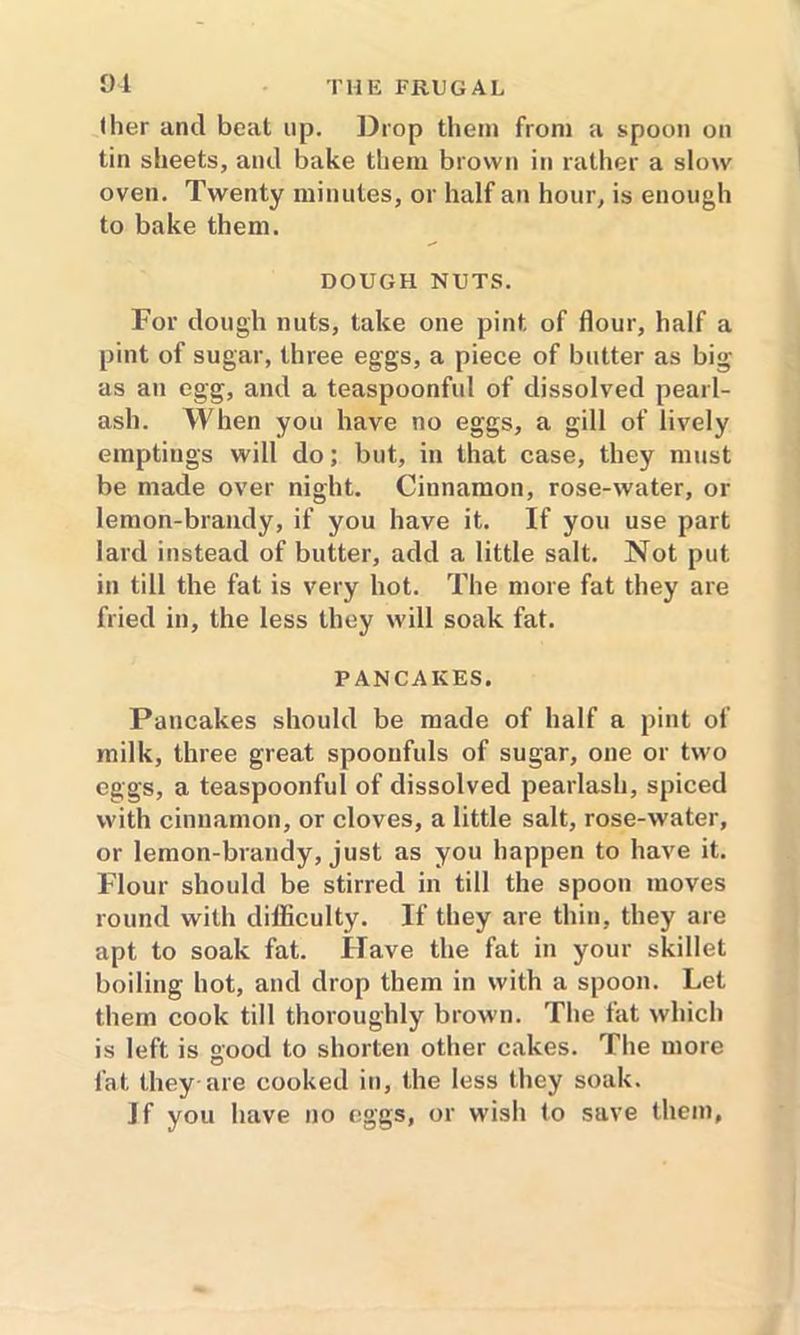 91 (her and beat up. Drop them from a spoon on tin sheets, and bake them brown in rather a slow oven. Twenty minutes, or half an hour, is enough to bake them. DOUGH NUTS. For dough nuts, take one pint of flour, half a pint of sugar, three eggs, a piece of butter as big as an egg, and a teaspoonful of dissolved pearl- ash. When you have no eggs, a gill of lively emptiugs will do; but, in that case, they must be made over night. Cinnamon, rose-water, or lemon-brandy, if you have it. If you use part lard instead of butter, add a little salt. Not put in till the fat is very hot. The more fat they are fried in, the less they will soak fat. PANCAKES. Pancakes should be made of half a pint of milk, three great spoonfuls of sugar, one or two eggs, a teaspoonful of dissolved pearlash, spiced with cinnamon, or cloves, a little salt, rose-water, or lemon-brandy, just as you happen to have it. Flour should be stirred in till the spoon moves round with difficulty. If they are thin, they are apt to soak fat. Have the fat in your skillet boiling hot, and drop them in with a spoon. Let them cook till thoroughly brown. The fat which is left is good to shorten other cakes. The more fat they-are cooked in, the less they soak.