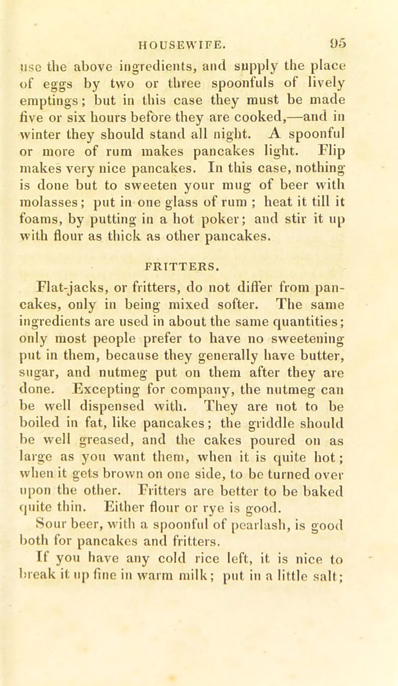 use the above ingredients, and supply the place of eggs by two or three spoonfuls of lively emptings; but in this case they must be made five or six hours before they are cooked,—and in winter they should stand all night. A spoonful or more of rum makes pancakes light. Flip makes very nice pancakes. In this case, nothing is done but to sweeten your mug of beer with molasses; put in one glass of rum ; heat it till it foams, by putting in a hot poker; and stir it up with flour as thick as other pancakes. FRITTERS. Flat-jacks, or fritters, do not differ from pan- cakes, only in being mixed softer. The same ingredients are used in about the same quantities; only most people prefer to have no sweetening put in them, because they generally have butter, sugar, and nutmeg put on them after they are done. Excepting for company, the nutmeg can be well dispensed with. They are not to be boiled in fat, like pancakes; the griddle should be well greased, and the cakes poured on as large as you want them, when it is quite hot; when it gets brown on one side, to be turned over upon the other. Fritters are better to be baked quite thin. Either flour or rye is good. Sour beer, with a spoonful of pearlash, is good both for pancakes and fritters. [f you have any cold rice left, it is nice to break it up fine in warm milk; put in a little salt;