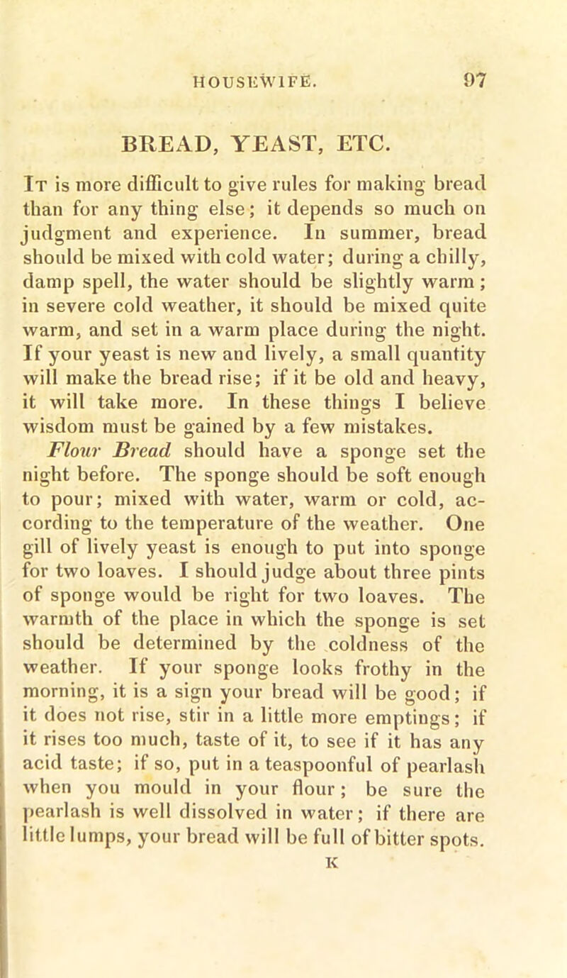 BREAD, YEAST, ETC. It is more difficult to give rules for making bread than for any thing else; it depends so much on judgment and experience. In summer, bread should be mixed with cold water; during a chilly, damp spell, the water should be slightly warm; in severe cold weather, it should be mixed quite warm, and set in a warm place during the night. If your yeast is new and lively, a small quantity will make the bread rise; if it be old and heavy, it will take more. In these things I believe wisdom must be gained by a few mistakes. Flour Bread should have a sponge set the night before. The sponge should be soft enough to pour; mixed with water, warm or cold, ac- cording to the temperature of the weather. One gill of lively yeast is enough to put into sponge for two loaves. I should judge about three pints of sponge would be right for two loaves. The warmth of the place in which the sponge is set should be determined by the coldness of the weather. If your sponge looks frothy in the morning, it is a sign your bread will be good; if it does not rise, stir in a little more emptings; if it rises too much, taste of it, to see if it has any acid taste; if so, put in a teaspoonful of pearlash when you mould in your flour; be sure the pearlash is well dissolved in water; if there are little lumps, your bread will be full of bitter spots. K