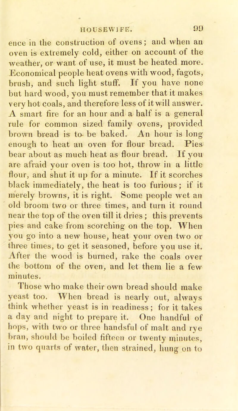 ence in the construction of ovens; and when an oven is extremely cold, either on account of the weather, or want of use, it must be heated more. Economical people heat ovens with wood, fagots, brush, and such light stuff. If you have none but hard wood, you must remember that it makes very hot coals, and therefore less of it will answer. A smart fire for an hour and a half is a general rule for common sized family ovens, provided brown bread is to- be baked. An hour is long enough to heat an oven for flour bread. Pies bear about as much heat as flour bread. If you are afraid your oven is too hot, throw in a little flour, and shut it up for a minute. If it scorches black immediately, the heat, is too furious; if it merely browns, it is right. Some people wet an old broom two or three times, and turn it round near the top of the oven till it dries ; this prevents pies and cake from scorching on the top. When you go into a new house, heat your oven two or three times, to get it seasoned, before you use it. After the wood is burned, rake the coals over the bottom of the oven, and let them lie a few minutes. Those who make their own bread should make yeast too. When bread is nearly out, always think whether yeast is in readiness; for it takes a day and night to prepare it.. One handful of hops, witli two or three handsful of malt and rye bran, should be boiled fifteen or twenty minutes, in two quarts of water, then strained, hung on to