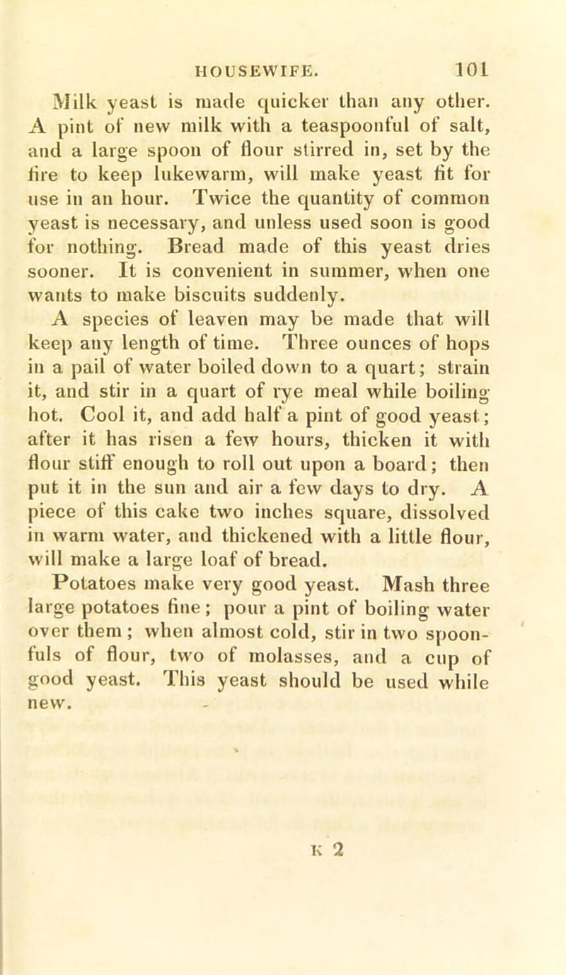 Milk yeast is made quicker than any other. A pint of new milk with a teaspoonful of salt, and a large spoon of flour stirred in, set by the fire to keep lukewarm, will make yeast fit for use in an hour. Twice the quantity of common yeast is necessary, and unless used soon is good for nothing. Bread made of this yeast dries sooner. It is convenient in summer, when one wants to make biscuits suddenly. A species of leaven may be made that will keep any length of time. Three ounces of hops in a pail of water boiled down to a quart; strain it, and stir in a quart of rye meal while boiling- hot. Cool it, and add half a pint of good yeast; after it has risen a few hours, thicken it with flour stiff enough to roll out upon a board; then put it in the sun and air a few days to dry. A piece of this cake two inches square, dissolved in warm water, and thickened with a little flour, will make a large loaf of bread. Potatoes make very good yeast. Mash three large potatoes fine; pour a pint of boiling water over them ; when almost cold, stir in two spoon- fuls of flour, two of molasses, and a cup of good yeast. This yeast should be used while new.