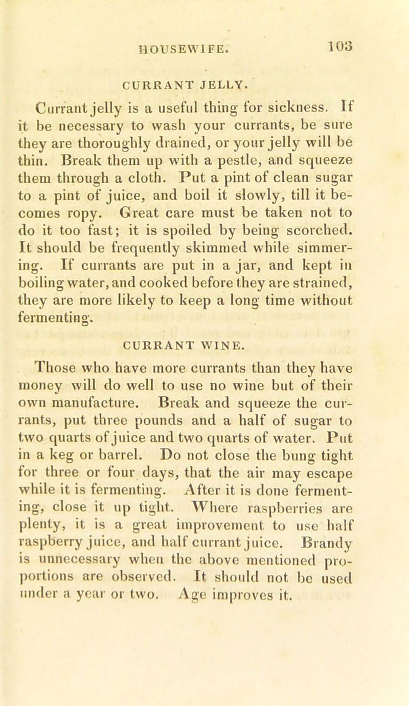 1015 CURRANT JELLY. Currant jelly is a useful thing for sickness. If it be necessary to wash your currants, be sure they are thoroughly drained, or your jelly will be thin. Break them up with a pestle, and squeeze them through a cloth. Put a pint of clean sugar to a pint of juice, and boil it slowly, till it be- comes ropy. Great care must be taken not to do it too fast; it is spoiled by being scorched. It should be frequently skimmed while simmer- ing. If currants are put in a jar, and kept in boiling water, and cooked before they are strained, they are more likely to keep a long time without fermenting. CURRANT WINE. Those who have more currants than they have money will do well to use no wine but of their own manufacture. Break and squeeze the cur- rants, put three pounds and a half of sugar to two quarts of juice and two quarts of water. Put in a keg or barrel. Do not close the bung tight for three or four days, that the air may escape while it is fermenting. After it is done ferment- ing, close it up tight. Where raspberries are plenty, it is a great improvement to use half raspberry juice, and half currant juice. Brandy is unnecessary when the above mentioned pro- portions are observed. It should not be used under a year or two. Age improves it.