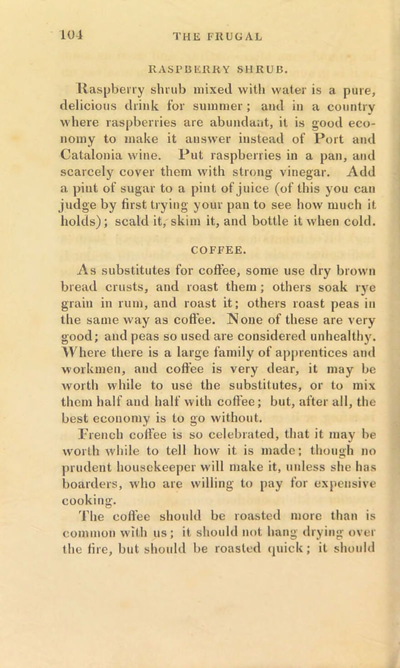 RASPBERRY SHRUB. Raspberry shrub mixed with water is a pure, delicious drink for summer ; and in a country where raspberries are abundant, it is good eco- nomy to make it answer instead of Port and Catalonia wine. Put raspberries in a pan, and scarcely cover them with strong vinegar. Add a pint of sugar to a pint of juice (of this you can judge by first trying your pan to see how much it holds); scald it, skim it, and bottle it when cold. COFFEE. As substitutes for coffee, some use dry brown bread crusts, and roast them ; others soak rye grain in rum, and roast it; others roast peas in the same way as coffee. None of these are very good; and peas so used are considered unhealthy. Where there is a large family of apprentices and workmen, and coffee is very dear, it may be worth while to use the substitutes, or to mix them half and half with coffee; but, after all, the best economy is to go without. French coifee is so celebrated, that it may be worth while to tell how it is made; though no prudent housekeeper will make it, unless she has boarders, who are willing to pay for expensive cooking. The coffee should be roasted more than is common with us; it should not hang drying over the fire, but should be roasted quick; it should