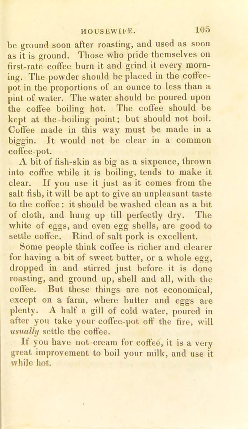 be ground soon after roasting, and used as soon as it is ground. Those who pride themselves on lirst-rate coffee burn it and grind it every morn- ing. The powder should be placed in the coffee- pot in the proportions of an ounce to less than a pint of water. The water should be poured upon the coffee boiling hot. The coffee should be kept at the boiling point; but should not boil. Coffee made in this way must be made in a biggin. Jt would not be clear in a common coffee-pot. A bit of fish-skin as big as a sixpence, thrown into coffee while it is boiling, tends to make it clear. If you use it just as it comes from the salt fish, it will be apt to give an unpleasant taste to the coffee: it should be washed clean as a bit of cloth, and hung up till perfectly dry. The white of eggs, and even egg shells, are good to settle coffee. Rind of salt pork is excellent. Some people think coffee is richer and clearer for having a bit of sweet butter, or a whole egg, dropped in and stirred just before it is done roasting, and ground up, shell and all, with the coffee. But these things are not economical, except on a farm, where butter and eggs are plenty. A half a gill of cold water, poured in after you take your coffee-pot off the fire, will usually settle the coffee. If you have not cream for coffee, it is a very great improvement to boil your milk, and use it while hot.