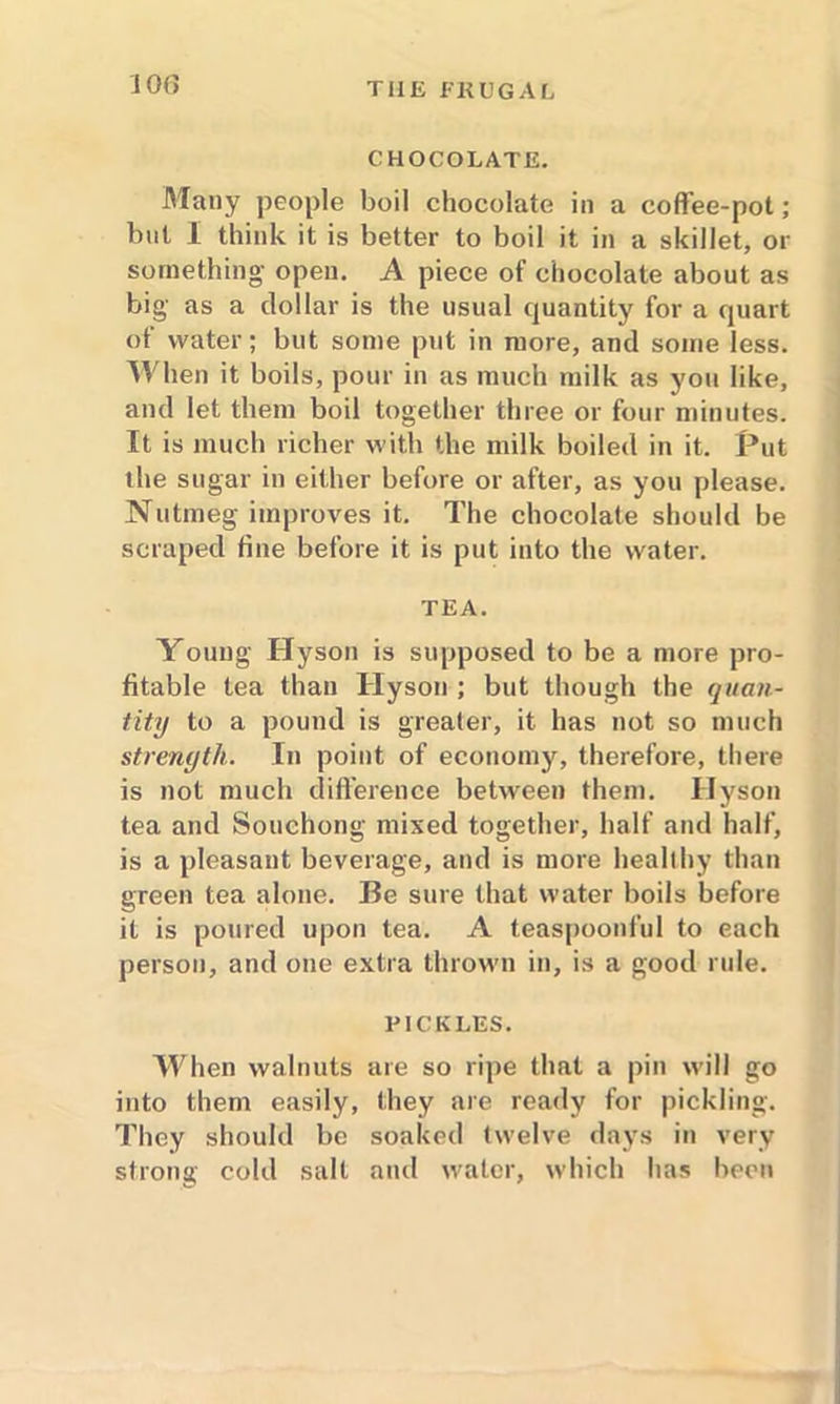 JOf> CHOCOLATE. Many people boil chocolate in a coffee-pot; but I think it is better to boil it in a skillet, or something open. A piece of chocolate about as big as a dollar is the usual quantity for a quart of water; but some put in more, and some less. When it boils, pour in as much milk as you like, and let them boil together three or four minutes. It is much richer with the milk boiled in it. Put the sugar in either before or after, as you please. Nutmeg improves it. The chocolate should be scraped fine before it is put into the water. TEA. Young Hyson is supposed to be a more pro- fitable tea than Hyson ; but though the quan- tity to a pound is greater, it has not so much strength. In point of economy, therefore, there is not much difference between them. Hyson tea and Souchong mixed together, half and half, is a pleasant beverage, and is more healthy than green tea alone. Be sure that water boils before it is poured upon tea. A teaspoonful to each person, and one extra thrown in, is a good rule. PICKLES. When walnuts are so ripe that a pin will go into them easily, they are ready for pickling. They should be soaked twelve days in very strong cold salt and water, which has been