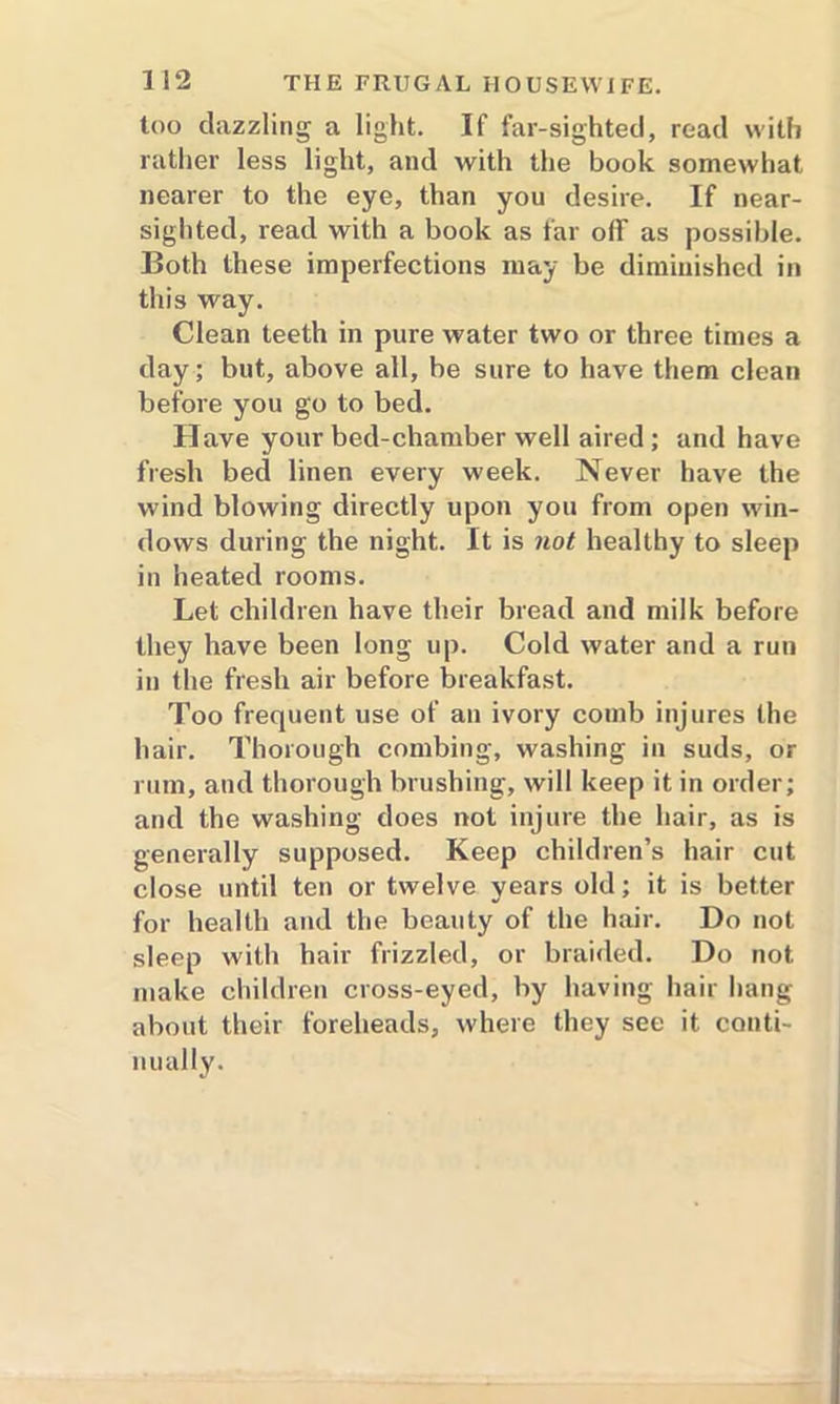 too dazzling a light. If far-sighted, read with rather less light, and with the book somewhat nearer to the eye, than you desire. If near- sighted, read with a book as far off as possible. Both these imperfections may be diminished in this way. Clean teeth in pure water two or three times a day; but, above all, be sure to have them clean before you go to bed. Have your bed-chamber well aired; and have fresh bed linen every week. Never have the wind blowing directly upon you from open win- dows during the night. It is not healthy to sleep in heated rooms. Let children have their bread and milk before they have been long up. Cold water and a run in the fresh air before breakfast. Too frequent use of an ivory comb injures the hair. Thorough combing, washing in suds, or rum, and thorough brushing, will keep it in order; and the washing does not injure the hair, as is generally supposed. Keep children’s hair cut close until ten or twelve years old; it is better for health and the beauty of the hair. Do not sleep with hair frizzled, or braided. Do not make children cross-eyed, by having hair hang about their foreheads, where they see it conti- nually.