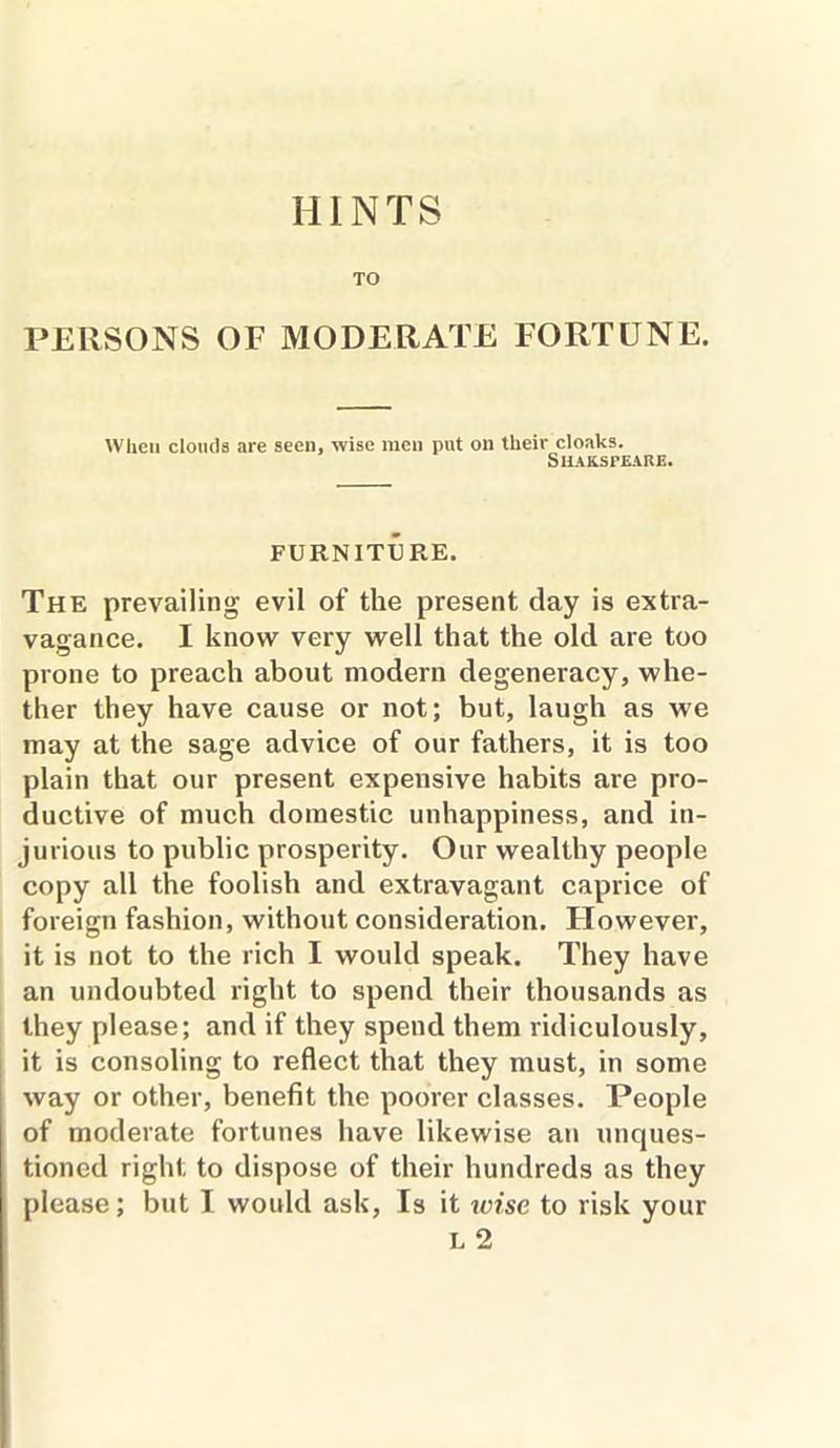 HINTS TO PERSONS OF MODERATE FORTUNE. When clonds are seen, wise men put on their cloaks. Shakspeare. FURNITURE. The prevailing evil of the present day is extra- vagance. I know very well that the old are too prone to preach about modern degeneracy, whe- ther they have cause or not; but, laugh as we may at the sage advice of our fathers, it is too plain that our present expensive habits are pro- ductive of much domestic unhappiness, and in- jurious to public prosperity. Our wealthy people copy all the foolish and extravagant caprice of foreign fashion, without consideration. Flowever, it is not to the rich I would speak. They have an undoubted right to spend their thousands as they please; and if they spend them ridiculously, it is consoling to reflect that they must, in some way or other, benefit the poorer classes. People of moderate fortunes have likewise an unques- tioned right to dispose of their hundreds as they please; but I would ask, Is it wise to risk your