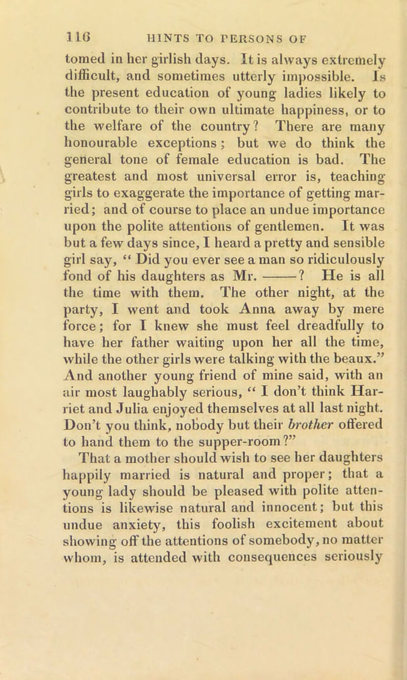 toraed in her girlish days. It is always extremely difficult, and sometimes utterly impossible. Is the present education of young ladies likely to contribute to their own ultimate happiness, or to the welfare of the country ? There are many honourable exceptions; but we do think the general tone of female education is bad. The greatest and most universal error is, teaching- girls to exaggerate the importance of getting mar- ried; and of course to place an undue importance upon the polite attentions of gentlemen. It was but a few days since, I heard a pretty and sensible girl say, “ Did you ever see a man so ridiculously fond of his daughters as Mr. ? He is all the time with them. The other night, at the party, I went and took Anna away by mere force; for I knew she must feel dreadfully to have her father waiting upon her all the time, while the other girls were talking with the beaux.” And another young friend of mine said, with an air most laughably serious, “ I don’t think Har- riet and Julia enjoyed themselves at all last night. Don’t you think, nobody but their brother offered to hand them to the supper-room?” That a mother should wish to see her daughters happily married is natural and proper; that a young lady should be pleased with polite atten- tions is likewise natural and innocent; but this undue anxiety, this foolish excitement about showing off the attentions of somebody, no matter whom, is attended with consequences seriously