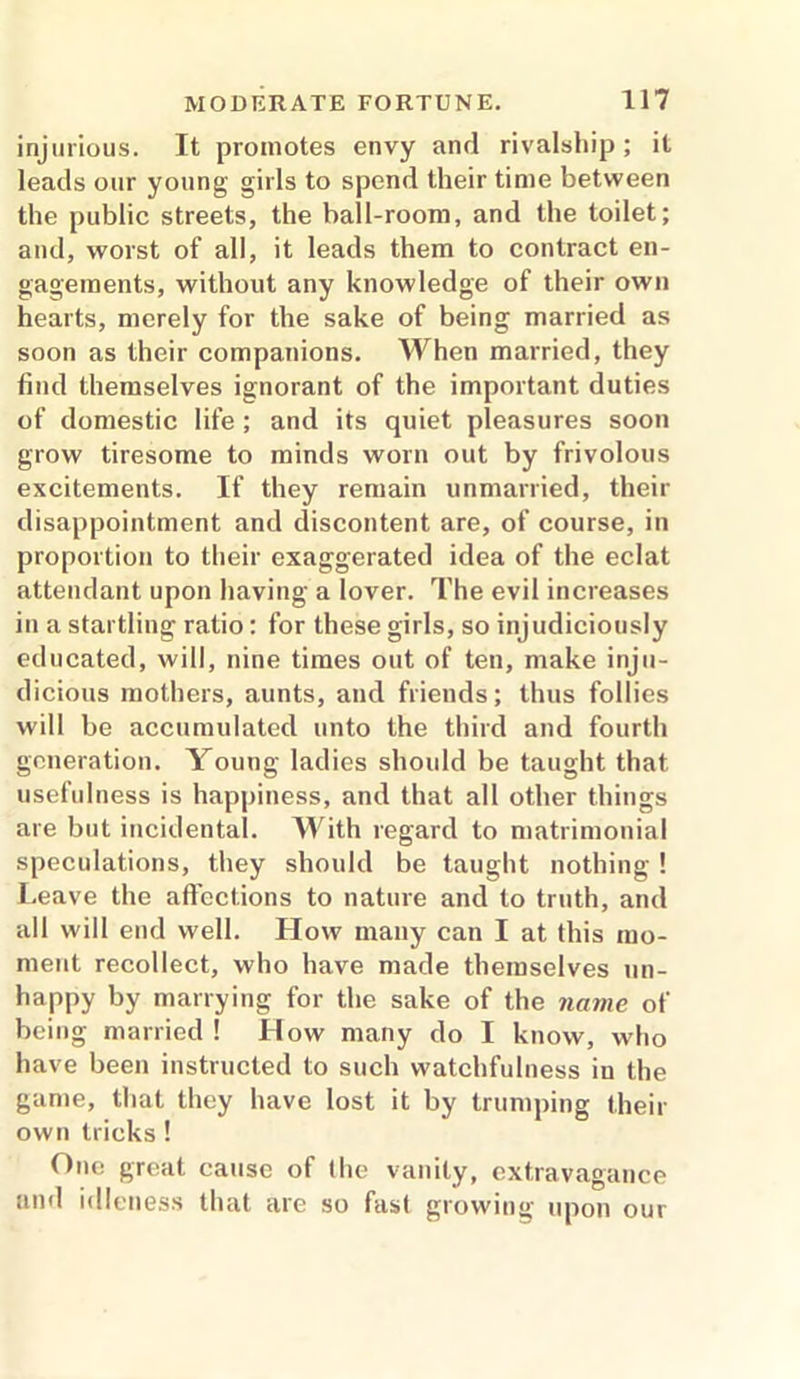 injurious. It promotes envy and rivalship; it leads our young girls to spend their time between the public streets, the ball-room, and the toilet; and, worst of all, it leads them to contract en- gagements, without any knowledge of their own hearts, merely for the sake of being married as soon as their companions. When married, they find themselves ignorant of the important duties of domestic life ; and its quiet pleasures soon grow tiresome to minds worn out by frivolous excitements. If they remain unmarried, their disappointment and discontent are, of course, in proportion to their exaggerated idea of the eclat attendant upon having a lover. The evil increases in a startling ratio: for these girls, so injudiciously educated, will, nine times out of ten, make inju- dicious mothers, aunts, and friends; thus follies will be accumulated unto the third and fourth generation. Young ladies should be taught that usefulness is happiness, and that all other things are but incidental. With regard to matrimonial speculations, they should be taught nothing ! Leave the affections to nature and to truth, and all will end well. How many can I at this mo- ment recollect, who have made themselves un- happy by marrying for the sake of the name of being married ! How many do I know, who have been instructed to such watchfulness in the game, that they have lost it by trumping their own tricks ! One great cause of the vanity, extravagance and idleness that are so fast growing upon our