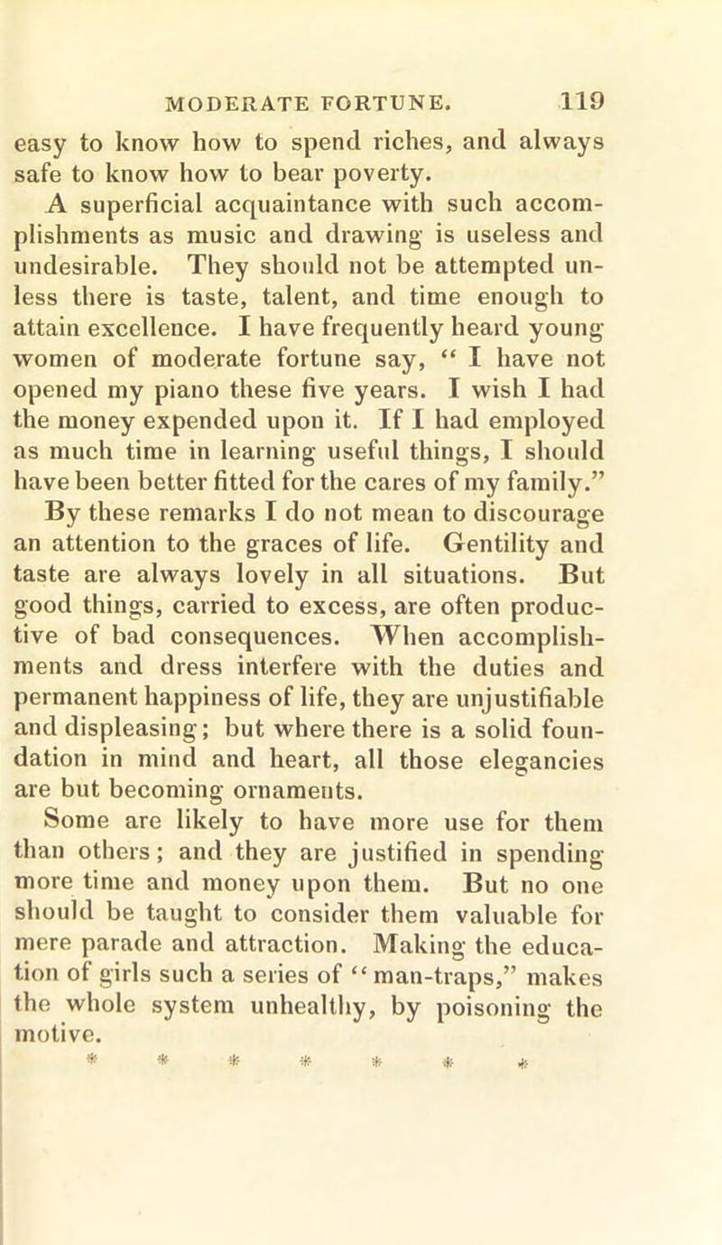 easy to know how to spend riches, and always safe to know how to bear poverty. A superficial acquaintance with such accom- plishments as music and drawing is useless and undesirable. They should not be attempted un- less there is taste, talent, and time enough to attain excellence. I have frequently heard young women of moderate fortune say, “ I have not opened my piano these five years. I wish I had the money expended upon it. If I had employed as much time in learning useful things, I should have been better fitted for the cares of my family.” By these remarks I do not mean to discourage an attention to the graces of life. Gentility and taste are always lovely in all situations. But good things, carried to excess, are often produc- tive of bad consequences. When accomplish- ments and dress interfere with the duties and permanent happiness of life, they are unjustifiable and displeasing; but where there is a solid foun- dation in mind and heart, all those elegancies are but becoming ornaments. Some are likely to have more use for them than others; and they are justified in spending more time and money upon them. But no one should be taught to consider them valuable for mere parade and attraction. Making the educa- tion of girls such a series of “ man-traps,” makes the whole system unhealthy, by poisoning the motive.