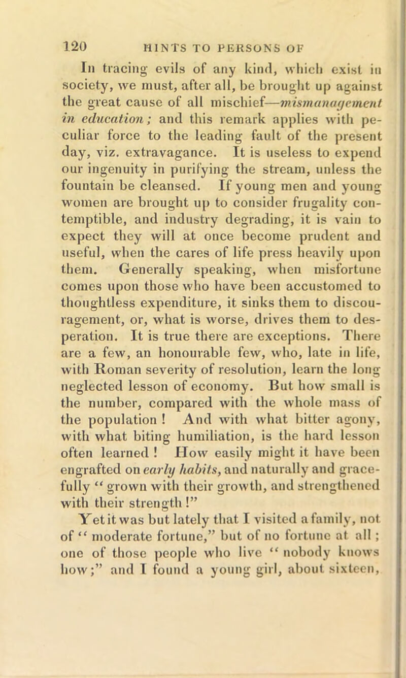 In tracing evils of any kind, which exist in society, we must, after all, be brought up against the great cause of all mischief—mismanagement in education; and this remark applies with pe- culiar force to the leading fault of the present day, viz. extravagance. It is useless to expend our ingenuity in purifying the stream, unless the fountain be cleansed. If young men and young women are brought up to consider frugality con- temptible, and industry degrading, it is vain to expect they will at once become prudent and useful, when the cares of life press heavily upon them. Generally speaking, when misfortune comes upon those who have been accustomed to thoughtless expenditure, it sinks them to discou- ragement, or, what is worse, drives them to des- peration. It is true there are exceptions. There are a few, an honourable few, who, late in life, with Roman severity of resolution, learn the long neglected lesson of economy. But how small is the number, compared with the whole mass of the population ! And with what bitter agony, with what biting humiliation, is the hard lesson often learned ! How easily might it have been engrafted on early habits, and naturally and grace- fully “ grown with their growth, and strengthened with their strength!” Yet it was but lately that I visited a family, not of “ moderate fortune,” but of no fortune at all ; one of those people who live “ nobody knows how;” and 1 found a young girl, about sixteen,