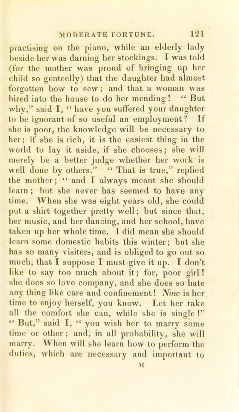 practising on the piano, while an elderly lady beside her was darning her stockings. I was told (for the mother was proud of bringing up her child so genteelly) that the daughter had almost forgotten how to sew; and that a woman was hired into the house to do her mending! “ But why,” said I, “ have you suffered your daughter to be ignorant of so useful an employment ? If she is poor, the knowledge will be necessary to her; if she is rich, it is the easiest thing in the world to lay it aside, if she chooses; she will merely be a better judge whether her work is well done by others.” “ That is true,” replied the mother; “ and I always meant she should learn ; but she never has seemed to have any time. When she was eight years old, she could put a shirt together pretty well; but since that, her music, and her dancing, and her school, have taken up her whole time. I did mean she should learn some domestic habits this winter; but she has so many visiters, and is obliged to go out so much, that I suppose I must give it up. I don’t like to say too much about it; for, poor girl! she does so love company, and she does so hate any thing like care and confinement! Now is her time to enjoy herself, you know. Let her take all the comfort she can, while she is single !” “ But,” said I, “ you wish her to marry some time or other ; and, in all probability, she will marry. When will she learn how to perform the duties, which are necessary and important (o rvt