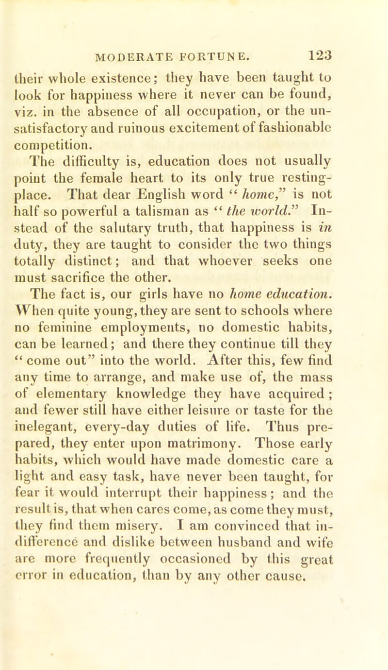 their whole existence; they have been taught to look for happiness where it never can be found, viz. in the absence of all occupation, or the un- satisfactory and ruinous excitement of fashionable competition. The difficulty is, education does not usually point the female heart to its only true resting- place. That dear English word “ home,” is not half so powerful a talisman as “ the world” In- stead of the salutary truth, that happiness is in duty, they are taught to consider the two things totally distinct; and that whoever seeks one must sacrifice the other. The fact is, our girls have no home education. When quite young, they are sent to schools where no feminine employments, no domestic habits, can be learned; and there they continue till they “ come out” into the world. After this, few find any time to arrange, and make use of, the mass of elementary knowledge they have acquired ; and fewer still have either leisure or taste for the inelegant, every-day duties of life. Thus pre- pared, they enter upon matrimony. Those early habits, which would have made domestic care a light and easy task, have never been taught, for fear it would interrupt their happiness; and the result is, that when cares come, as come they must, they find them misery. I am convinced that in- difference and dislike between husband and wife are more frequently occasioned by this great error in education, than by any other cause.