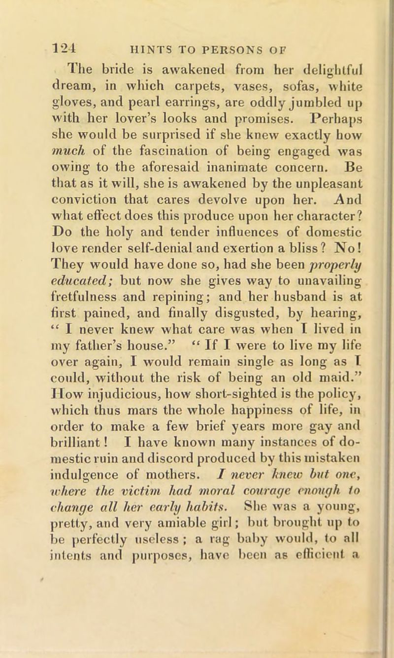 The bride is awakened from her delightful dream, in which carpets, vases, sofas, white gloves, and pearl earrings, are oddly jumbled up with her lover’s looks and promises. Perhaps she would be surprised if she knew exactly how much of the fascination of being engaged was owing to the aforesaid inanimate concern. Be that as it will, she is awakened by the unpleasant conviction that cares devolve upon her. And what effect does this produce upon her character? Do the holy and tender influences of domestic love render self-denial and exertion a bliss? No! They would have done so, had she been properly educated; but now she gives way to unavailing fretfulness and repining; and her husband is at first pained, and finally disgusted, by hearing, “ I never knew what care was when I lived in my father’s house.” “ If I were to live my life over again, I would remain single as long as l could, without the risk of being an old maid.” How injudicious, how short-sighted is the policy, which thus mars the whole happiness of life, in order to make a few brief years more gay and brilliant! I have known many instances of do- mestic ruin and discord produced by this mistaken indulgence of mothers. I never knew but one, ichere the victim had moral courage enough to change all her early habits. She was a young, pretty, and very amiable girl; but brought up to be perfectly useless ; a rag baby would, to all intents and purposes, have been as efficient a
