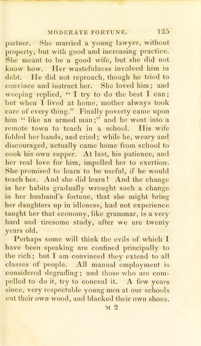 partner. She married a young lawyer, without property, but with good and increasing practice. She meant to be a good wife, but she did not know how. Her wastefulness involved him in debt. He did not reproach, though he tried to convince and instruct her. She loved him; and weeping replied, “ I try to do the best I can; but when I lived at home, mother always took care of every thing.” Finally poverty came upon him “ like an armed man;” and he went into a remote town to teach in a school. His wife folded her hands, and cried; while he, weary and discouraged, actually came home from school to cook his own supper. At last, his patience, and her real love for him, impelled her to exertion. She promised to learn to be useful, if he would teach her. And she did learn! And the change in her habits gradually wrought such a change in her husband’s fortune, that she might bring her daughters up iu idleness, had not experience taught her that economy, like grammar, is a very hard and tiresome study, after we are twenty years old. Perhaps some will think the evils of which T have been speaking are confined principally to the rich; but I am convinced they extend to all classes of people. All manual employment is considered degrading; and those who are com- pelled to do it, try to conceal it. A few years since, very respectable young men at our schools cut their own wood, and blacked their own shoes.