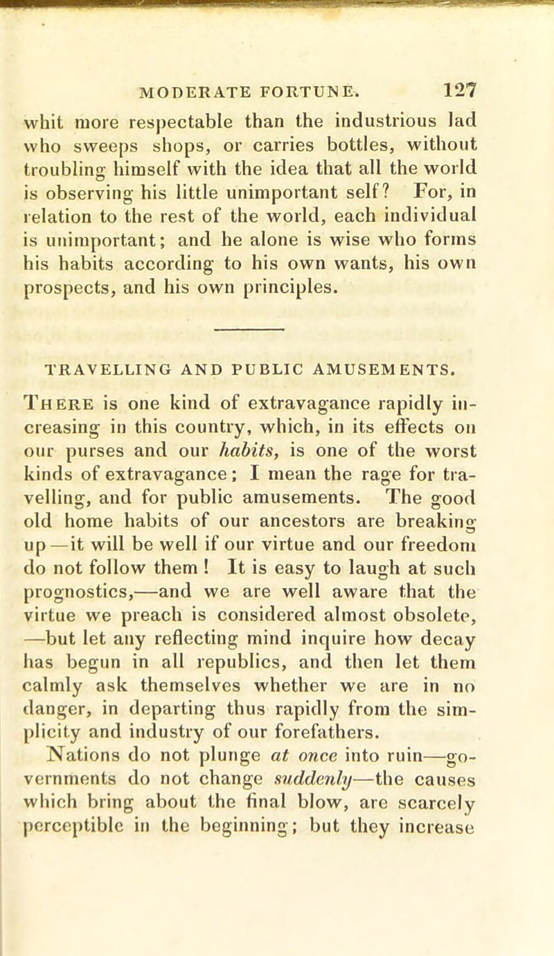 whit more respectable than the industrious lad who sweeps shops, or carries bottles, without troubling; himself with the idea that all the world is observing his little unimportant self? For, in relation to the rest of the world, each individual is unimportant; and he alone is wise who forms his habits according to his own wants, his own prospects, and his own principles. TRAVELLING AND PUBLIC AMUSEMENTS. There is one kind of extravagance rapidly in- creasing in this country, which, in its effects on our purses and our habits, is one of the worst kinds of extravagance; I mean the rage for tra- velling, and for public amusements. The good old home habits of our ancestors are breaking- up—it will be well if our virtue and our freedom do not follow them ! It is easy to laugh at such prognostics,—and we are well aware that the virtue we preach is considered almost obsolete, —but let any reflecting mind inquire how decay has begun in all republics, and then let them calmly ask themselves whether we are in no danger, in departing thus rapidly from the sim- plicity and industry of our forefathers. Nations do not plunge at once into ruin—go- vernments do not change suddenly—the causes which bring about the final blow, are scarcely perceptible in the beginning ; but they increase