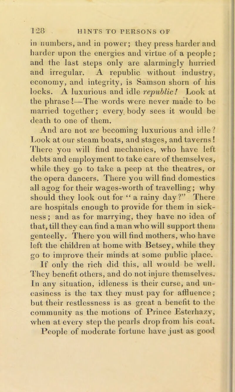 in numbers, and in power; they press harder and harder upon the energies and virtue of a people; and (he last steps only are alarmingly hurried and irregular-. A republic without industry, economy, and integrity, is Samson shorn of his locks. A luxurious and idle republic! Look at the phrase!—The words were never made to be married together; everybody sees it would be death to one of them. And are not we becoming luxurious and idle? Look at our steam boats, and stages, and taverns! There you will find mechanics, who have left debts and employment to take care of themselves, while they go to take a peep at the theatres, or the opera dancers. There you will find domestics all agog for their wages-worth of travelling; why should they look out for “ a rainy day?” There are hospitals enough to provide for them in sick- ness ; and as for marrying, they have no idea of that, till they can find a man who will support them genteelly. There you will find mothers, who have left the children at home with Betsey, while they go to improve their minds at some public place. If only the rich did this, all would be well. They benefit others, and do not injure themselves. In any situation, idleness is their curse, and un- easiness is the tax they must pay for affluence; but their restlessness is as great a benefit to the community as the motions of Prince Esterhazy, when at every step the pearls drop from his coat. People of moderate fortune have just as good