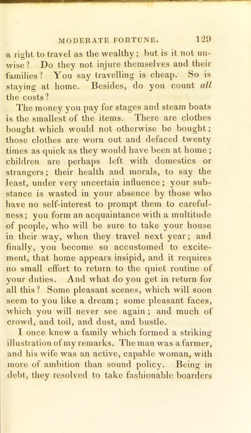 a right to travel as the wealthy; but is it not un- wise? Do they not injure themselves and their families? You say travelling is cheap. So is staying at home. Besides, do you count all the costs? The money yon pay for stages and steam boats is the smallest of the items. There are clothes bought which would not otherwise be bought; those clothes are worn out and defaced twenty times as quick as they would have been at home ; children are perhaps left with domestics or strangers; their health and morals, to say the least, under very uncertain influence; your sub- stance is wasted in your absence by those who have no self-interest to prompt them to careful- ness; you form an acquaintance with a multitude of people, who will be sure to take your house in their way, when they travel next year; and finally, you become so accustomed to excite- ment, that home appears insipid, and it requires no small effort to return to the quiet routine of your duties. And what do you get in return for all this? Some pleasant scenes, which will soon seem to you like a dream; some pleasant faces, which you will never see again ; and much of crowd, and toil, and dust, and bustle. I once knew a family which formed a striking illustration of my remarks. The man was afarmer, and his wife was an active, capable woman, with more of ambition than sound policy. Being in debt, they resolved to take fashionable boarders