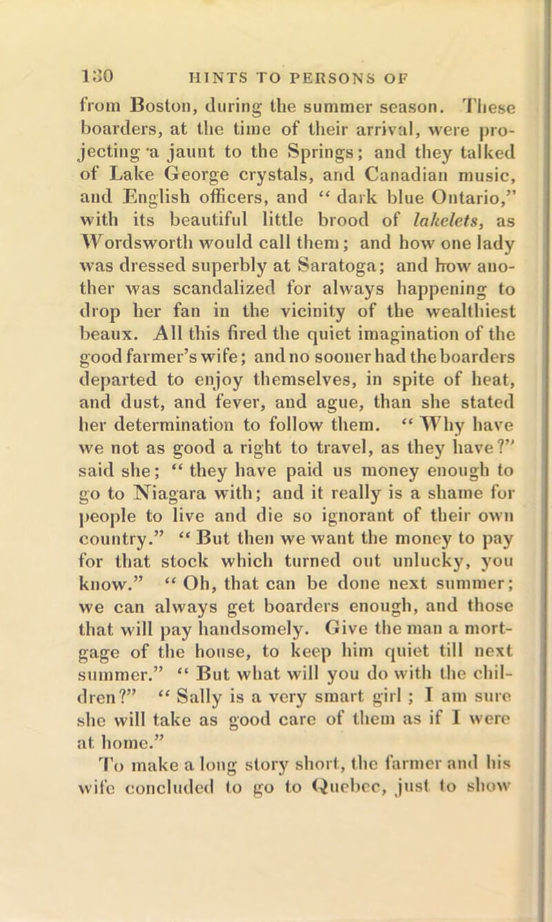 from Boston, during the summer season. These boarders, at the time of their arrival, were pro- jecting -a jaunt to the Springs; and they talked of Lake George crystals, and Canadian music, and English officers, and “ dark blue Ontario,” with its beautiful little brood of lakelets, as Wordsworth would call them; and how one lady was dressed superbly at Saratoga; and how ano- ther was scandalized for always happening to drop her fan in the vicinity of the wealthiest beaux. All this fired the quiet imagination of the good farmer’s wife; and no sooner had the boarders departed to enjoy themselves, in spite of heat, and dust, and fever, and ague, than she stated her determination to follow them. “ Why have we not as good a right to travel, as they have?” said she; “ they have paid us money enough to go to Niagara with; and it really is a shame for people to live and die so ignorant of their own country.” “ But then we want the money to pay for that stock which turned out unlucky, you know.” “ Oh, that can be done next summer; we can always get boarders enough, and those that will pay handsomely. Give the man a mort- gage of the house, to keep him quiet till next summer.” “ But what will you do with the chil- dren?” “ Sally is a very smart girl ; I am sure she will take as good care of them as if I were at. home.” To make a long story short, the farmer and his wife concluded to go to Quebec, just to show