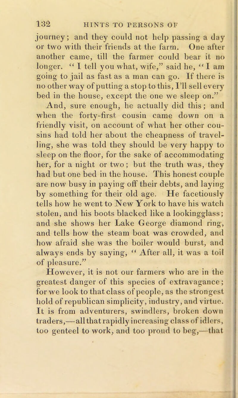 journey; and they could not help passing a day or two with their friends at the farm. One after another came, till the farmer could bear it no longer. “ I tell you what, wife,” said he, “ I am going to jail as fast as a man can go. If there is no other way of putting a stop to this, I’ll sell every bed in the house, except the one we sleep on.” And, sure enough, he actually did this; and when the forty-first cousin came down on a friendly visit, on account of what her other cou- sins had told her about the cheapness of travel- ling, she was told they should be very happy to sleep on the floor, for the sake of accommodating her, for a night or two; but the truth was, they had but one bed in the house. This honest couple are now busy in paying off their debts, and laying by something for their old age. He facetiously tells how he went to New York to have his watch stolen, and his boots blacked like a lookingglass; and she shows her Lake George diamond ring, and tells how the steam boat was crowded, and how afraid she was the boiler would burst, and always ends by saying, “ After all, it was a toil of pleasure.” However, it is not our farmers who are in the greatest danger of this species of extravagance; for we look to that class of people, as the strongest hold of republican simplicity, industry, and virtue. It is from adventurers, swindlers, broken down traders,—all that rapidly increasing class of idlers, too genteel to work, and too proud to beg,—that