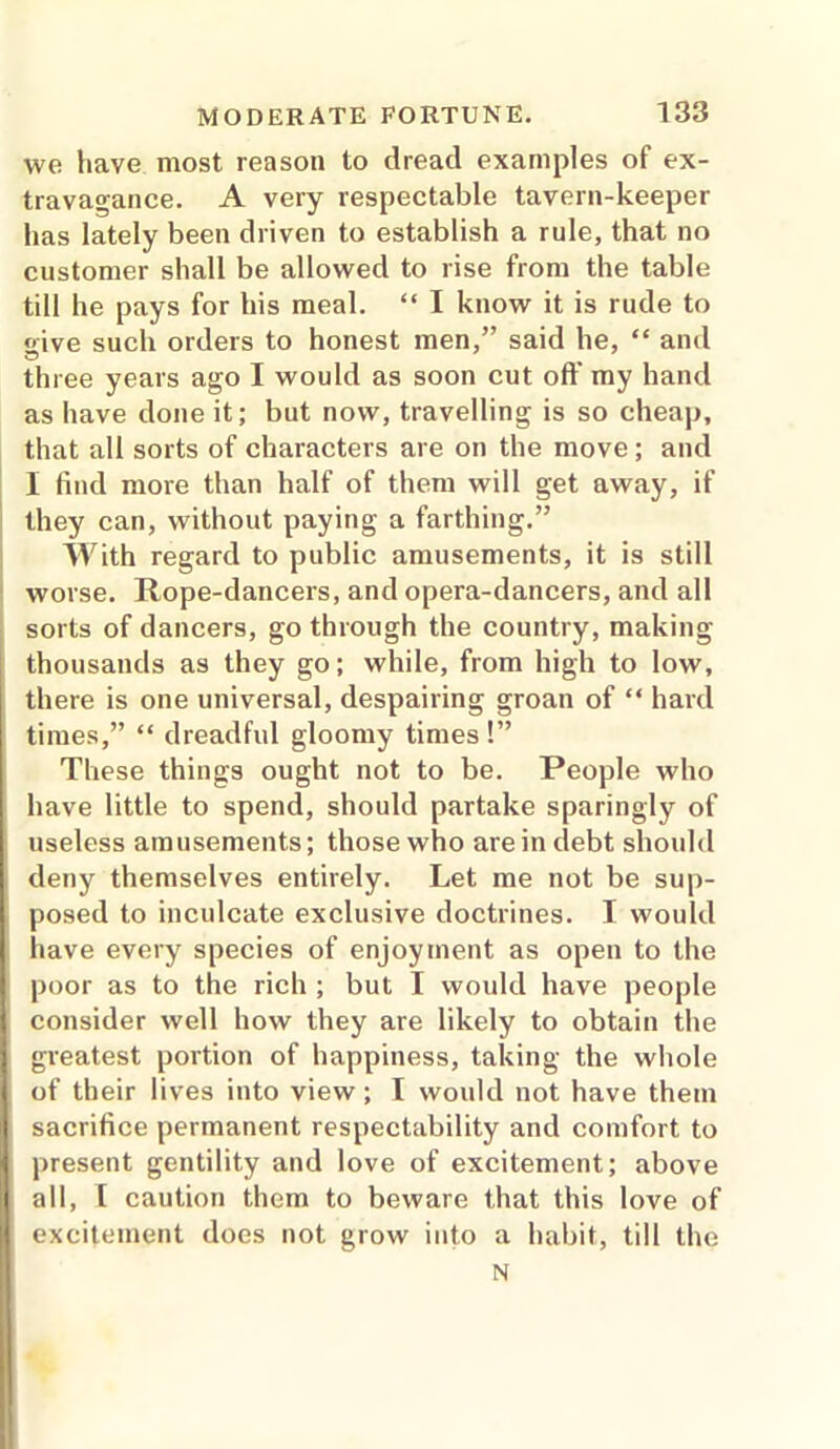 we have most reason to dread examples of ex- travagance. A very respectable tavern-keeper has lately been driven to establish a rule, that no customer shall be allowed to rise from the table till he pays for his meal. “ I know it is rude to give such orders to honest men,” said he, “ and three years ago I would as soon cut off my hand as have done it; but now, travelling is so cheap, that all sorts of characters are on the move; and I find more than half of them will get away, if they can, without paying a farthing.” With regard to public amusements, it is still worse. Rope-dancers, and opera-dancers, and all sorts of dancers, go through the country, making thousands as they go; while, from high to low, there is one universal, despairing groan of “ hard times,” “ dreadful gloomy times !” These things ought not to be. People who have little to spend, should partake sparingly of useless amusements; those who are in debt should deny themselves entirely. Let me not be sup- posed to inculcate exclusive doctrines. I would have every species of enjoyment as open to the poor as to the rich ; but I would have people consider well how they are likely to obtain the greatest portion of happiness, taking the whole of their lives into view ; I would not have them sacrifice permanent respectability and comfort to present gentility and love of excitement; above all, l caution them to beware that this love of excitement does not grow into a habit, till the N
