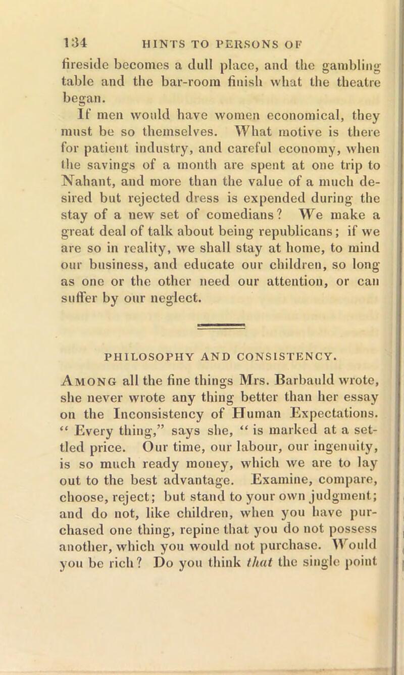 fireside becomes a dull place, and the gambling table and the bar-room finish what the theatre began. If men would have women economical, they must be so themselves. What motive is there for patient industry, and careful economy, when the savings of a month are spent at one trip to Nahant, and more than the value of a much de- sired but rejected dress is expended during the stay of a new set of comedians ? We make a great deal of talk about being republicans; if we are so in reality, we shall stay at home, to mind our business, and educate our children, so long as one or the other need our attention, or can suffer by our neglect. PHILOSOPHY AND CONSISTENCY. Among all the fine things Mrs. Barbauld wrote, she never wrote any thing better than her essay on the Inconsistency of Human Expectations. “ Every thing,” says she, “ is marked at a set- tled price. Our time, our labour, our ingenuity, is so much ready money, which we are to lay out to the best advantage. Examine, compare, choose, reject; but stand to your own judgment; and do not, like children, when you have pur- chased one thing, repine that you do not possess another, which you would not purchase. Would you be rich ? Do you think that the single point