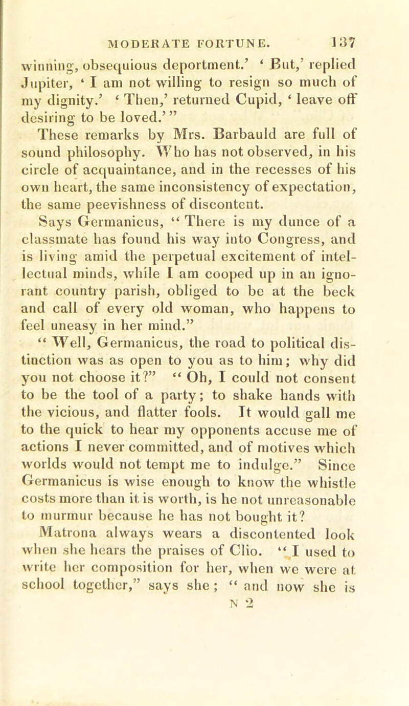 winning, obsequious deportment.’ ‘ But,’ replied Jupiter, ‘ I am not willing to resign so much of my dignity.’ ‘ Then,’ returned Cupid, ‘ leave off desiring to be loved.’ ” These remarks by Mrs. Barbauld are full of sound philosophy. Who has not observed, in his circle of acquaintance, and in the recesses of his own heart, the same inconsistency of expectation, the same peevishness of discontent. Says Germanicus, “ There is my dunce of a classmate has found his way into Congress, and is living amid the perpetual excitement of intel- lectual minds, while I am cooped up in an igno- rant country parish, obliged to be at the beck and call of every old woman, who happens to feel uneasy in her mind.” “ Well, Germanicus, the road to political dis- tinction was as open to you as to him; why did you not choose it?” “ Oh, I could not consent to be the tool of a party; to shake hands with the vicious, and flatter fools. It would gall me to the quick to hear my opponents accuse me of actions I never committed, and of motives which worlds would not tempt me to indulge.” Since Germanicus is wise enough to know the whistle costs more than it is worth, is he not unreasonable to murmur because he has not bought it? Matrona always wears a discontented look when she hears the praises of Clio. “ I used to write her composition for her, when we were at school together,” says she ; “ and now she is