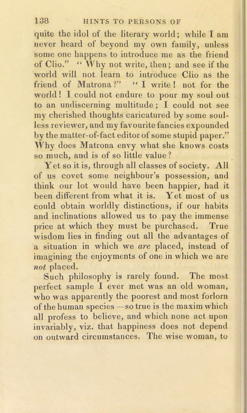 quite the idol of the literary world; while I am never heard of beyond my own family, unless some one happens to introduce me as the friend of Clio.” “ Why not write, then; and see if the world will not learn to introduce Clio as the friend of Matron a ?” “ I write ! not for the world! I could not endure to pour my soul out to an undiscerning multitude; I could not see my cherished thoughts caricatured by some soul- less reviewer, and my favourite fancies expounded by the matter-of-fact editor of some stupid paper.” Why does Matrona envy what she knows costs so much, and is of so little value? Yet so it is, through all classes of society. All of us covet some neighbour’s possession, and think our lot would have been happier, had it been different from what it is. Yet most of us could obtain worldly distinctions, if our habits and inclinations allowed us to pay the immense price at which they must be purchased. True wisdom lies in finding out all the advantages of a situation in which we are placed, instead of imagining the enjoyments of one in which we are not placed. Such philosophy is rarely found. The most perfect sample I ever met was an old woman, who was apparently the poorest and most forlorn of the human species— so true is the maxim which all profess to believe, and which none act upon invariably, viz. that happiness does not depend on outward circumstances. The wise woman, to