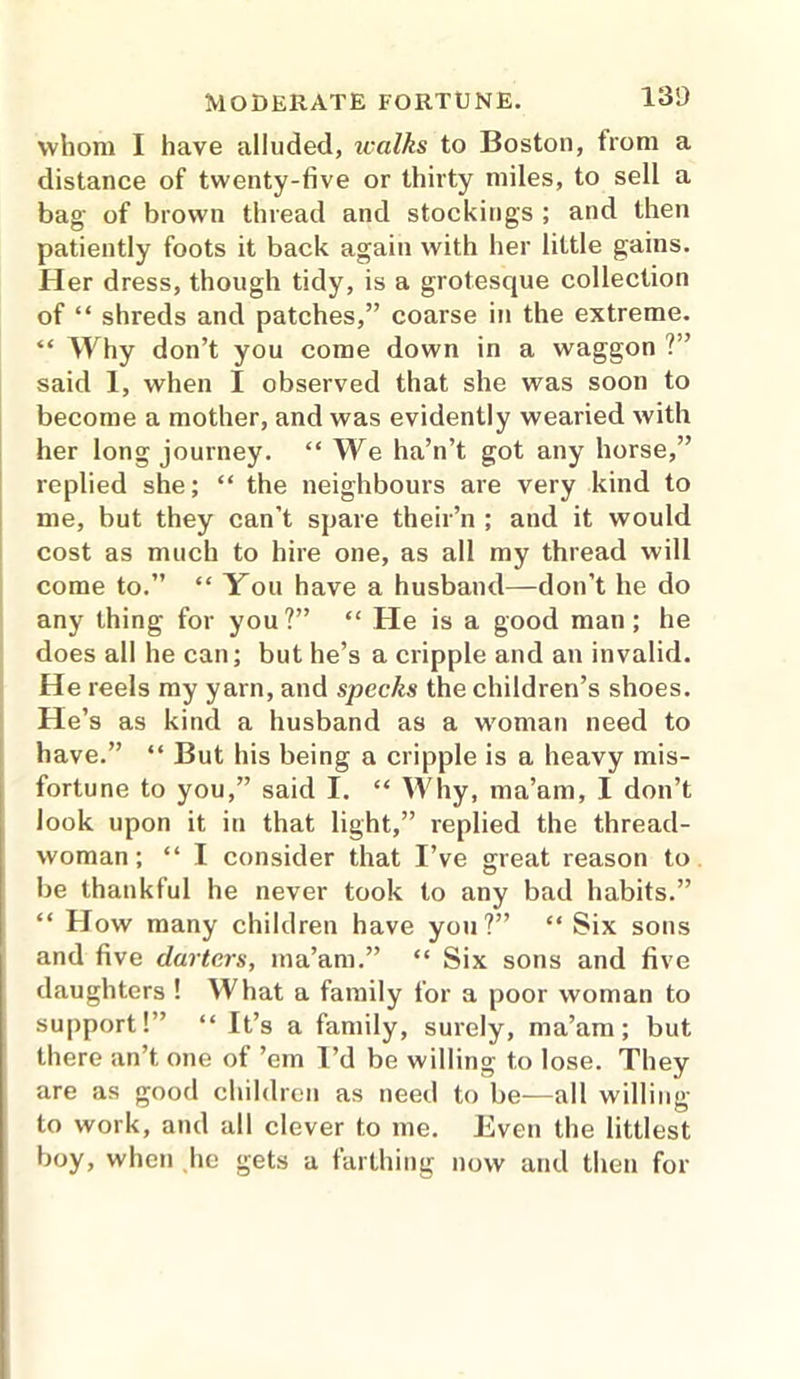 whom I have alluded, walks to Boston, from a distance of twenty-five or thirty miles, to sell a bag of brown thread and stocking's ; and then patiently foots it back again with her little gains. Her dress, though tidy, is a grotesque collection of “ shreds and patches,” coarse in the extreme. “ Why don’t you come down in a waggon ?” said 1, when I observed that she was soon to become a mother, and was evidently wearied with her long journey. “ We ha’n’t got any horse,” replied she; “ the neighbours are very kind to me, but they can’t spare their’n ; and it would cost as much to hire one, as all my thread will come to.” “ You have a husband—don’t he do any thing for you?” “ He is a good man; he does all he can; but he’s a cripple and an invalid. He reels my yarn, and specks the children’s shoes. He’s as kind a husband as a woman need to have.” “ But his being a cripple is a heavy mis- fortune to you,” said I. “ Why, ma’am, I don’t look upon it in that light,” replied the thread- woman; “ I consider that I’ve great reason to be thankful he never took to any bad habits.” “ How many children have you?” “ Six sons and five darters, ma’am.” “ Six sons and five daughters ! What a family for a poor woman to support!” “ It’s a family, surely, ma’am; but there an’t one ot ’em I’d be willing to lose. They are as good children as need to be—all willing to work, and all clever to me. Even the littlest boy, when he gets a farthing now and then for