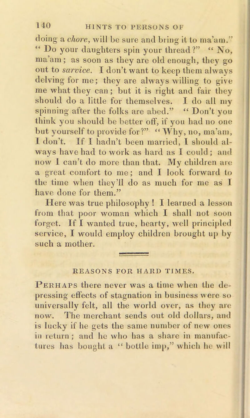 doing a chore, will be sure and bring it to ma’am.” Do your daughters spin your thread?” “ No, ma’am; as soon as they are old enough, they go out to sarvice. I don’t want to keep them always delving for me; they are always willing to give me what they can; but it is right and fair they should do a little for themselves. I do all my spinning after the folks are abed.” “ Don’t you think you should be better off, if you had no one but yourself to provide for?” “ Why, no, ma’am, I don’t. If I hadn’t been married, I should al- ways have had to work as hard as I could; and now I can’t do more than that. My children are a great comfort to me; and I look forward to the time when they’ll do as much for me as I have done for them.” Here was true philosophy ! I learned a lesson from that poor woman which I shall not soon forget. If I wanted true, hearty, well principled service, I would employ children brought up by such a mother. REASONS FOR HARD TIMES. Perhaps there never was a time when the de- pressing effects of stagnation in business were so universally felt, all the world over, as they are now. The merchant sends out old dollars, and is lucky if he gets the same number of new ones in return ; and he who has a share in manufac- tures has bought a “ bottle imp,” which he will