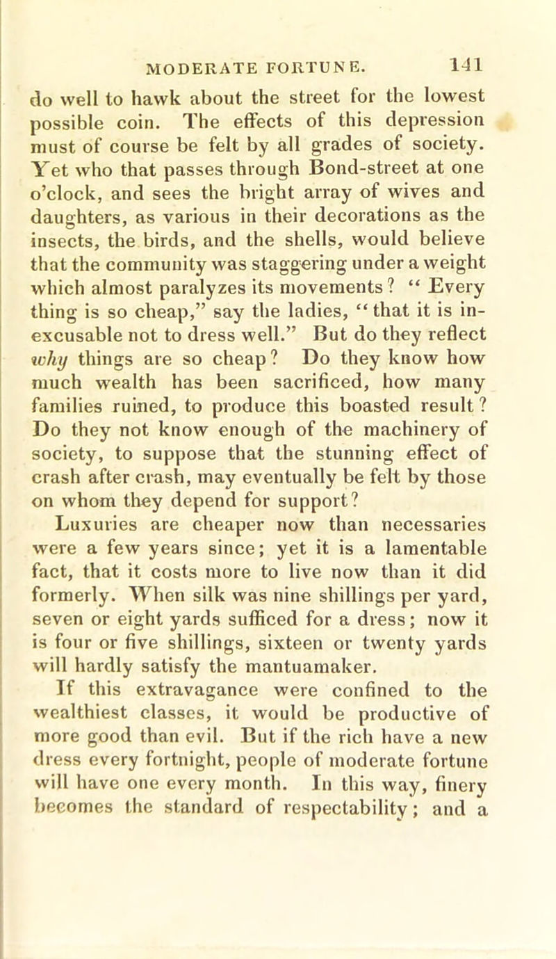 do well to hawk about the street for the lowest possible coin. The eftects of this depression must of course be felt by all grades of society. Yet who that passes through Bond-street at one o’clock, and sees the bright array of wives and daughters, as various in their decorations as the insects, the birds, and the shells, would believe that the community was staggering under a weight which almost paralyzes its movements? “ Every thing is so cheap,” say the ladies, “ that it is in- excusable not to dress well.” But do they reflect luluj things are so cheap ? Do they know how much wealth has been sacrificed, how many families ruined, to produce this boasted result ? Do they not know enough of the machinery of society, to suppose that the stunning effect of crash after crash, may eventually be felt by those on whom they depend for support? Luxuries are cheaper now than necessaries were a few years since; yet it is a lamentable fact, that it costs more to live now than it did formerly. When silk was nine shillings per yard, seven or eight yards sufficed for a dress; now it is four or five shillings, sixteen or twenty yards will hardly satisfy the mantuamaker. If this extravagance were confined to the wealthiest classes, it would be productive of more good than evil. But if the rich have a new dress every fortnight, people of moderate fortune will have one every month. In this way, finery becomes the standard of respectability; and a