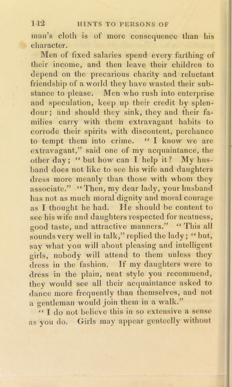 man’s cloth is of more consequence than his character. Men of fixed salaries spend every farthing of their income, and then leave their children to depend on the precarious charity and reluctant friendship of a world they have wasted their sub- stance to please. Men who rush into enterprise and speculation, keep up their credit by splen- dour ; and should they sink, they and their fa- milies carry with them extravagant habits to corrode their spirits with discontent, perchance to tempt them into crime. “ I know we are extravagant,” said one of my acquaintance, the other day; “ but how can I help it? My hus- band does not like to see his wife and daughters dress more meanly than those with whom they associate.” “ Then, my dear lady, your husband has not as much moral dignity and moral courage as I thought he had. He should be content to see his wife and daughters respected for neatness, good taste, and attractive manners.” “ This all sounds very well in talk,” replied the lady; “ but, say what you will about pleasing and intelligent girls, nobody will attend to them unless they dress in the fashion. If my daughters were to dress in the plain, neat style you recommend, they would see all their acquaintance asked to dance more frequently than themselves, and not a gentleman would join them in a walk.” “ I do not believe this in so extensive a sense as you do. Girls may appear genteelly without