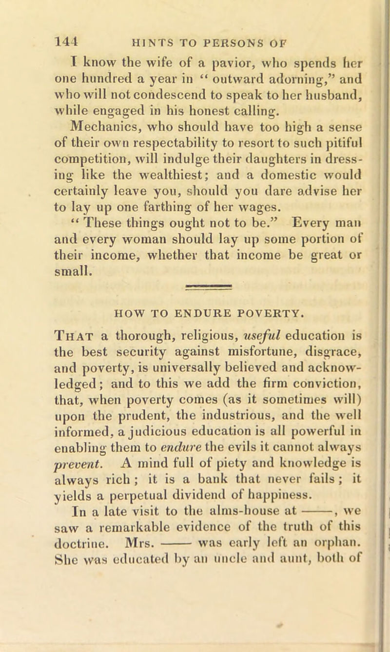 I know the wife of a pavior, who spends her one hundred a year in “ outward adorning,” and who will not condescend to speak to her husband, while engaged in his houest calling. Mechanics, who should have too high a sense of their own respectability to resort to such pitiful competition, will indulge their daughters in dress- ing like the wealthiest; and a domestic would certainly leave you, should you dare advise her to lay up one farthing of her wages. “ These things ought not to be.” Every man and every woman should lay up some portion of their income, whether that income be great or small. HOW TO ENDURE POVERTY. That a thorough, religious, useful education is the best security against misfortune, disgrace, and poverty, is universally believed and acknow- ledged; and to this we add the firm conviction, that, when poverty comes (as it sometimes will) upon the prudent, the industrious, and the well informed, a judicious education is all powerful in enabling them to endure the evils it cannot always prevent. A mind full of piety and knowledge is always rich ; it is a bank that never fails ; it yields a perpetual dividend of happiness. In a late visit to the alms-house at , we saw a remarkable evidence of the truth of this doctrine. Mrs. was early left an orphan. She was educated by an uncle and aunt, both of