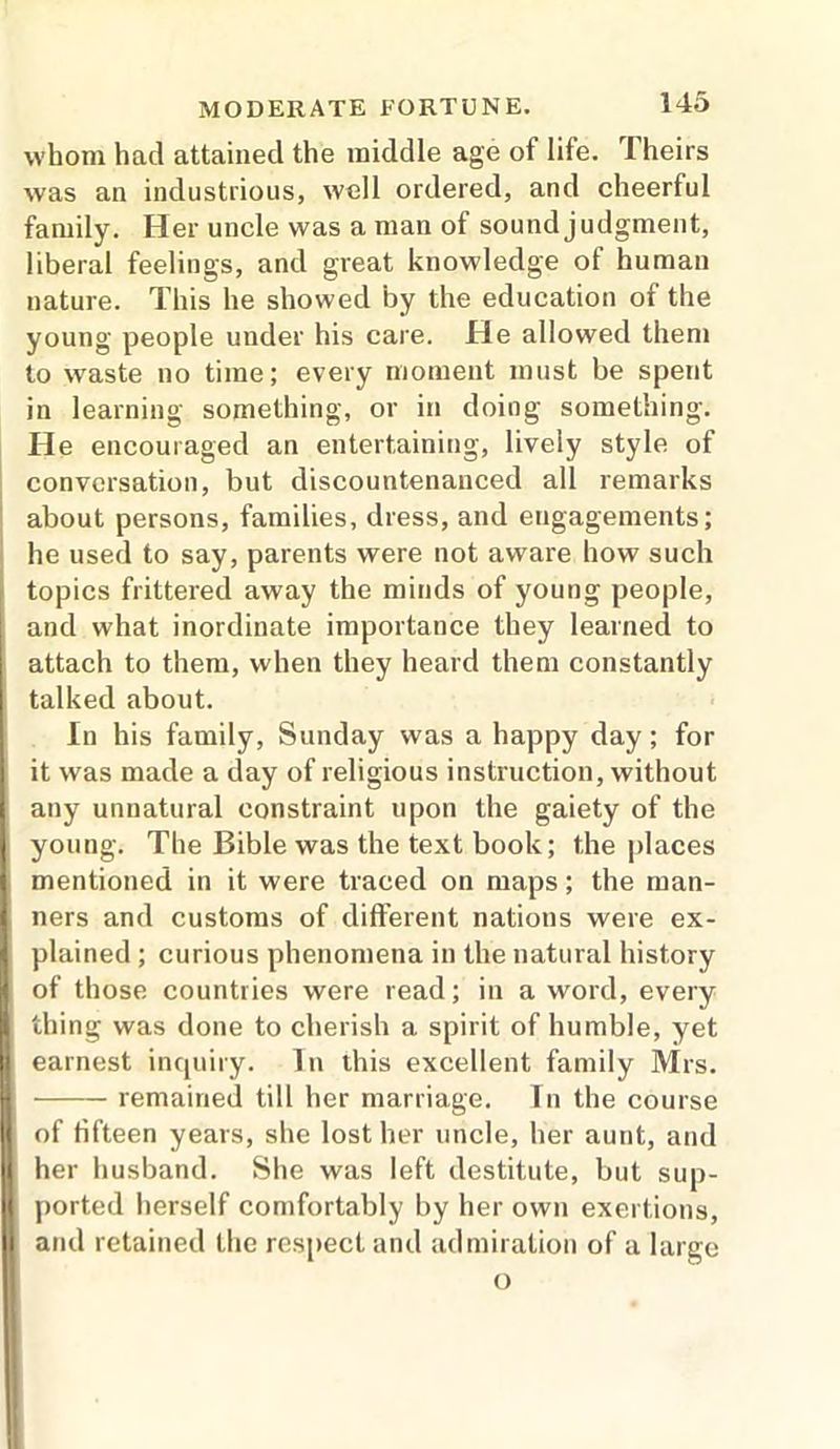 whom had attained the middle age ot life. Theirs was an industrious, well ordered, and cheerful family. Her uncle was a man of sound judgment, liberal feelings, and great knowledge of human nature. This he showed by the education of the young people under his care. He allowed them to waste no time; every moment must be spent in learning something, or in doing something. He encouraged an entertaining, lively style of conversation, but discountenanced all remarks about persons, families, dress, and engagements; he used to say, parents were not aware how such topics frittered away the minds of young people, and what inordinate importance they learned to attach to them, when they heard them constantly talked about. In his family, Sunday was a happy day; for it was made a day of religious instruction, without any unnatural constraint upon the gaiety of the young. The Bible was the text book; the places mentioned in it were traced on maps; the man- ners and customs of different nations were ex- plained ; curious phenomena in the natural history of those countries were read; in a word, every thing was done to cherish a spirit of humble, yet earnest inquiry. In this excellent family Mrs. remained till her marriage. In the course of fifteen years, she lost her uncle, her aunt, and her husband. She was left destitute, but sup- ported herself comfortably by her own exertions, and retained the respect and admiration of a large o
