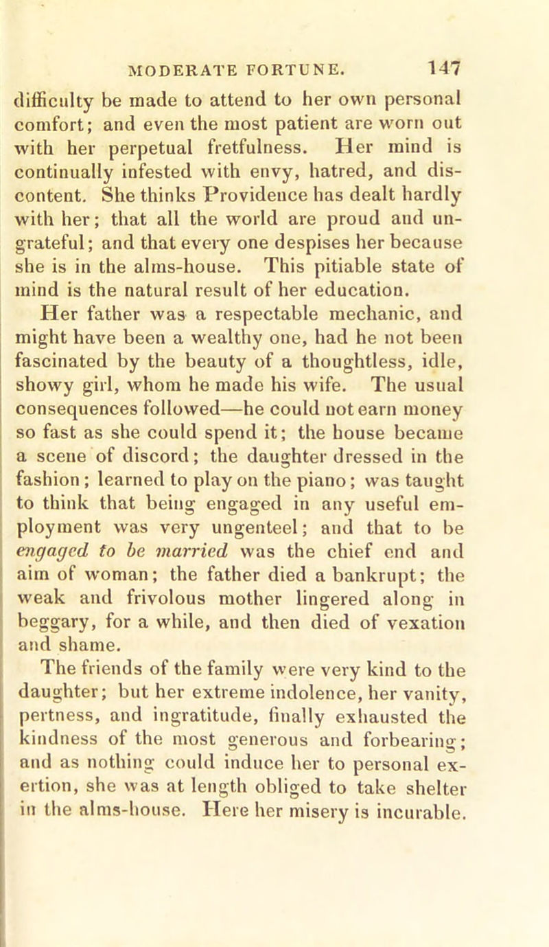 difficulty be made to attend to her own personal comfort; and even the most patient are worn out with her perpetual fretfulness. Her mind is continually infested with envy, hatred, and dis- content. She thinks Provideuce has dealt hardly with her; that all the world are proud and un- grateful; and that every one despises her because she is in the alms-house. This pitiable state of mind is the natural result of her education. Her father was a respectable mechanic, and might have been a wealthy one, had he not been fascinated by the beauty of a thoughtless, idle, showy girl, whom he made his wife. The usual consequences followed—he could not earn money so fast as she could spend it; the house became a scene of discord; the daughter dressed in the fashion ; learned to play on the piano; was taught to think that being engaged in any useful em- ployment was very ungenteel; and that to be engaged to be married was the chief end and aim of woman; the father died a bankrupt; the weak and frivolous mother lingered along in beggary, for a while, and then died of vexation and shame. The friends of the family were very kind to the daughter; but her extreme indolence, her vanity, pertness, and ingratitude, finally exhausted the kindness of the most generous and forbearing; and as nothing could induce her to personal ex- ertion, she was at length obliged to take shelter in the alms-house. Here her misery is incurable.
