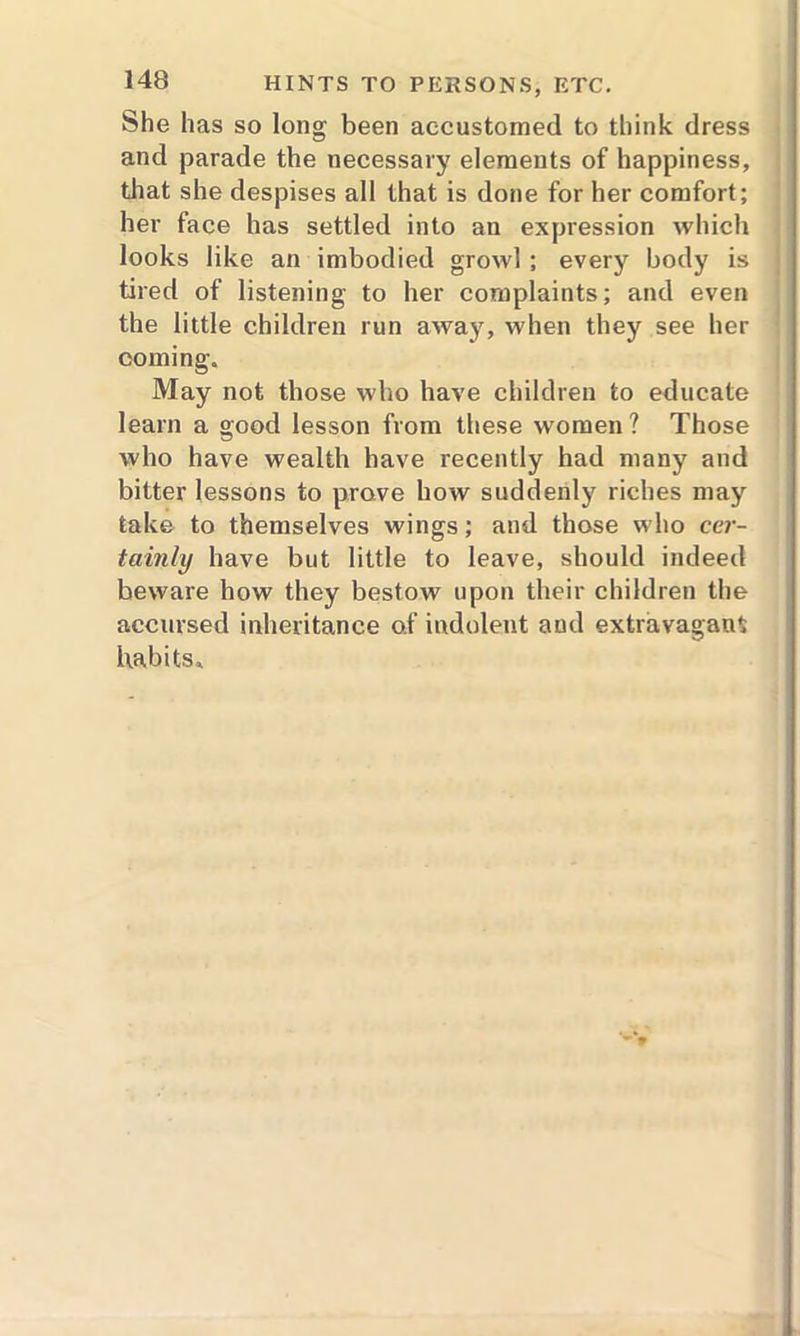 She has so long been accustomed to think dress and parade the necessary elements of happiness, that she despises all that is done for her comfort; her face has settled into an expression which looks like an imbodied growl ; every body is tired of listening to her complaints; and even the little children run away, when they see her coming. May not those who have children to educate learn a good lesson from these women ? Those who have wealth have recently had many and bitter lessons to prove how suddenly riches may take to themselves wings; and those who cer- tainly have but little to leave, should indeed beware how they bestow upon their children the accursed inheritance o.f indolent and extravagant habits.