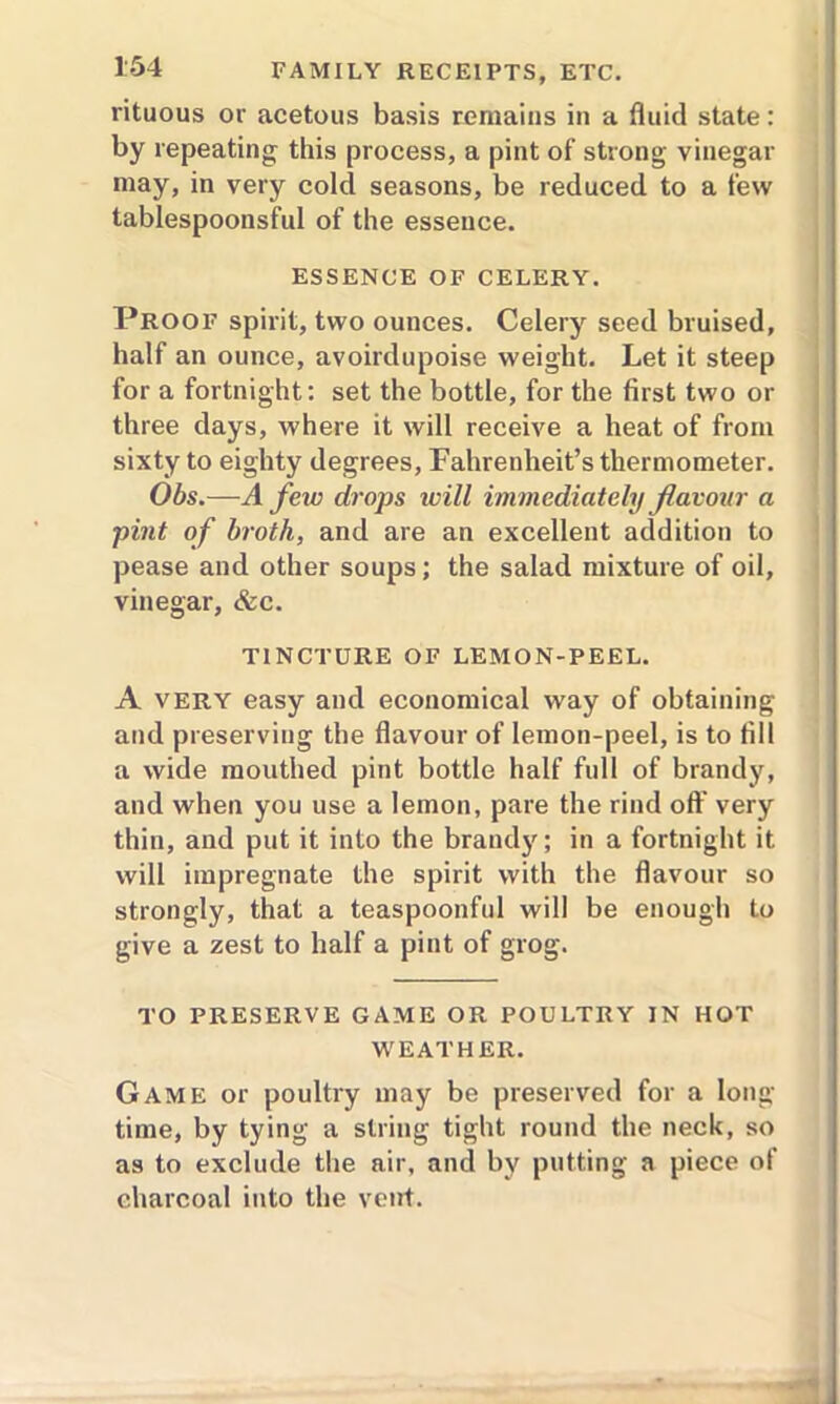 rituous or acetous basis remains in a fluid state: by repeating this process, a pint of strong vinegar may, in very cold seasons, be reduced to a few tablespoonsful of the essence. ESSENCE OF CELERY. Proof spirit, two ounces. Celery seed bruised, half an ounce, avoirdupoise weight. Let it steep for a fortnight: set the bottle, for the first two or three days, where it will receive a heat of from sixty to eighty degrees, Fahrenheit’s thermometer. Obs.—A few drops will immediately flavour a pint of broth, and are an excellent addition to pease and other soups; the salad mixture of oil, vinegar, &c. TINCTURE OF LEMON-PEEL. A VERY easy and economical way of obtaining and preserving the flavour of lemon-peel, is to fill a wide mouthed pint bottle half full of brandy, and when you use a lemon, pare the rind off very thin, and put it into the brandy; in a fortnight it will impregnate the spirit with the flavour so strongly, that a teaspoonful will be enough to give a zest to half a pint of grog. TO PRESERVE GAME OR POULTRY IN HOT WEATHER. Game or poultry may be preserved for a long- time, by tying a string tight round the neck, so as to exclude the air, and by putting a piece of charcoal into the vent.