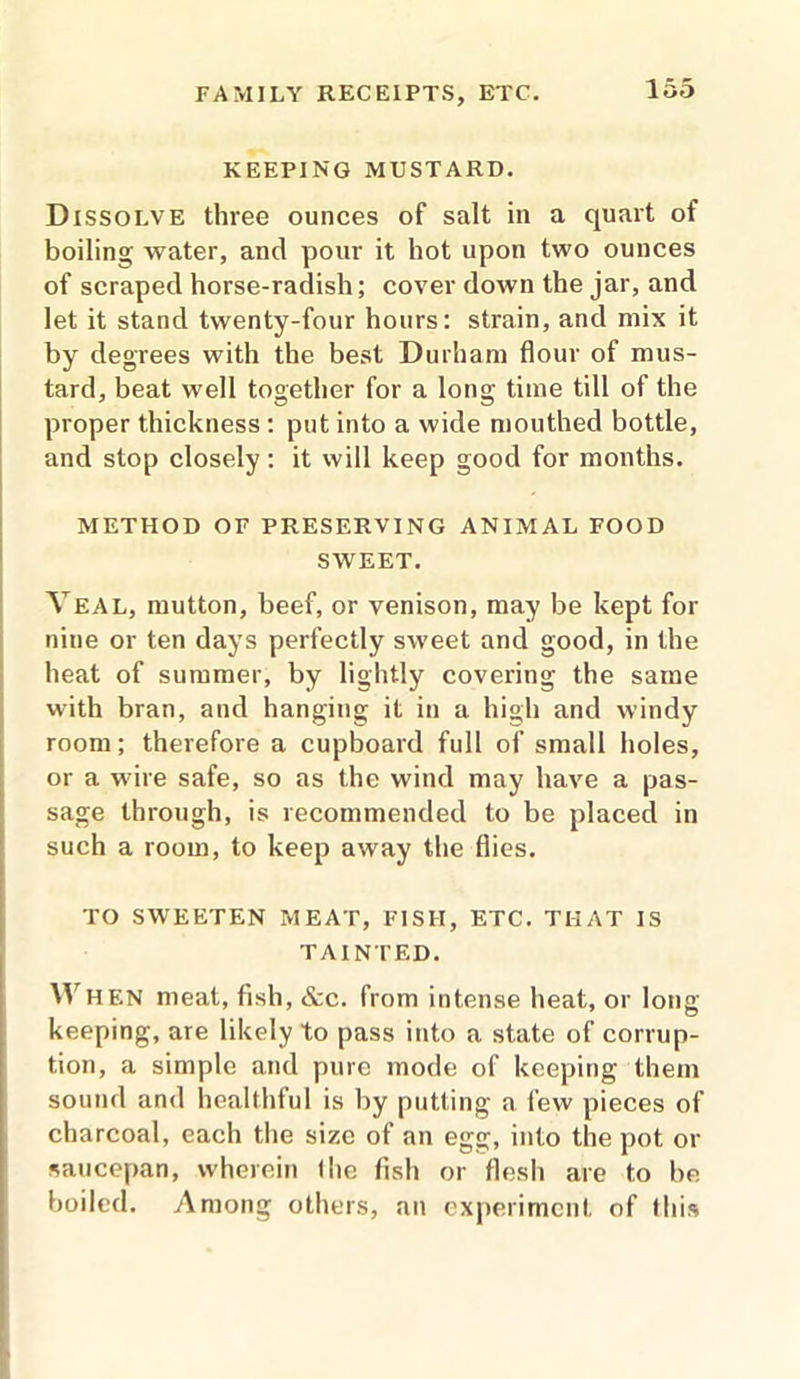 KEEPING MUSTARD. Dissolve three ounces of salt in a quart of boiling water, and pour it hot upon two ounces of scraped horse-radish; cover down the jar, and let it stand twenty-four hours: strain, and mix it by degrees with the best Durham flour of mus- tard, beat well together for a long time till of the proper thickness : put into a wide mouthed bottle, and stop closely: it will keep good for months. METHOD OF PRESERVING ANIMAL FOOD SWEET. Veal, mutton, beef, or venison, may be kept for nine or ten days perfectly sweet and good, in the heat of summer, by lightly covering the same with bran, and hanging it in a high and windy room; therefore a cupboard full of small holes, or a wire safe, so as the wind may have a pas- sage through, is recommended to be placed in such a room, to keep away the flies. TO SWEETEN MEAT, FISH, ETC. THAT IS TAINTED. IVHEN meat, fish, &c. from intense heat, or long keeping, are likely to pass into a state of corrup- tion, a simple and pure mode of keeping them sound and healthful is by putting a few pieces of charcoal, each the size of an egg, into the pot or saucepan, wherein 1 lie fish or flesh are to be boiled. Among others, an experiment of this