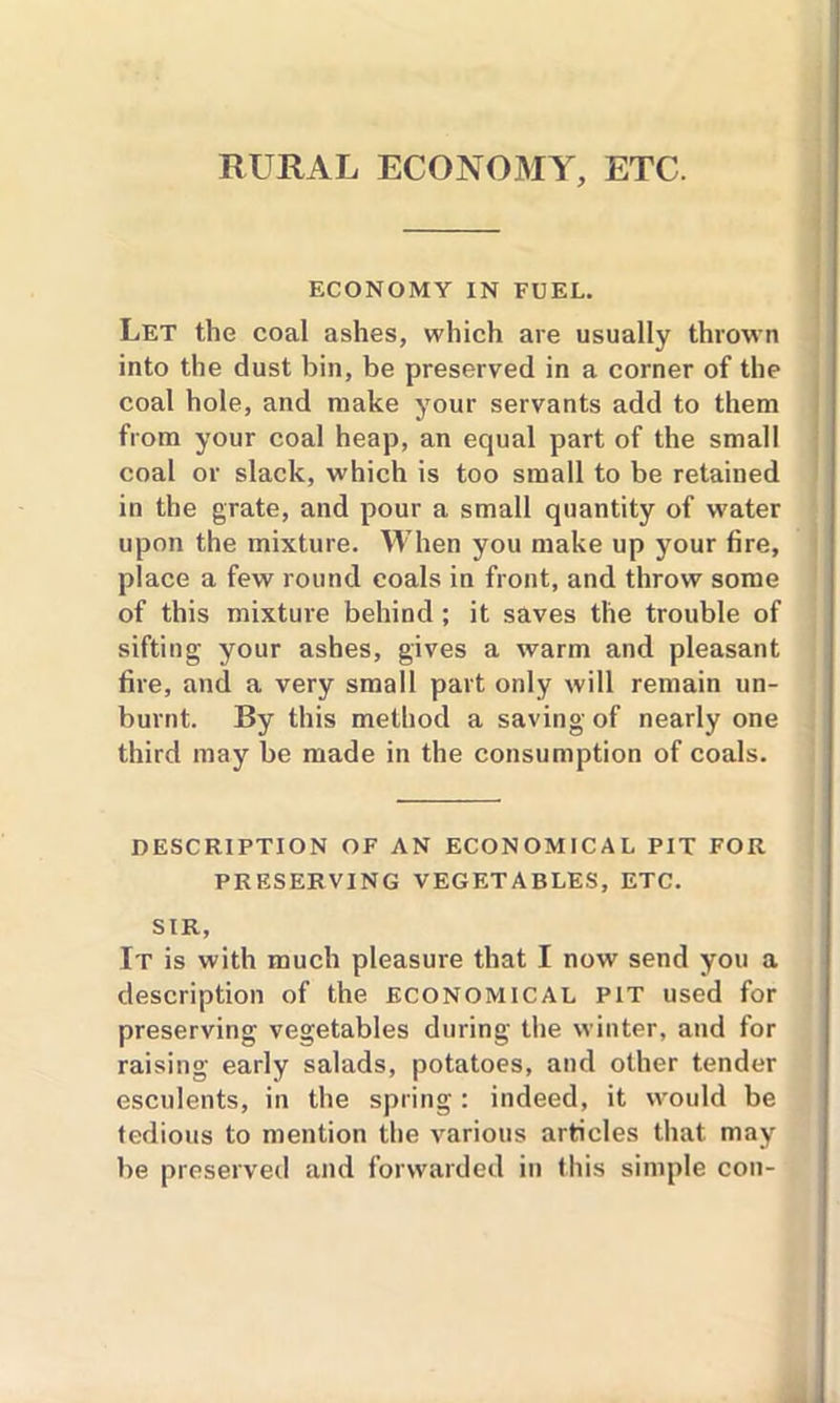 RURAL ECONOMY, ETC. ECONOMY IN FUEL. Let the coal ashes, which are usually thrown into the dust bin, be preserved in a corner of the coal hole, and make your servants add to them from your coal heap, an equal part of the small coal or slack, which is too small to be retained in the grate, and pour a small quantity of water upon the mixture. When you make up your fire, place a few round coals in front, and throw some of this mixture behind; it saves the trouble of sifting your ashes, gives a warm and pleasant fire, and a very small part only will remain un- burnt. By this method a saving of nearly one third may be made in the consumption of coals. DESCRIPTION OF AN ECONOMICAL PIT FOR PRESERVING VEGETABLES, ETC. SIR, It is with much pleasure that I now send you a description of the economical pit used for preserving vegetables during the winter, and for raising early salads, potatoes, and other tender esculents, in the spring : indeed, it would be tedious to mention the various articles that may be preserved and forwarded in this simple con-