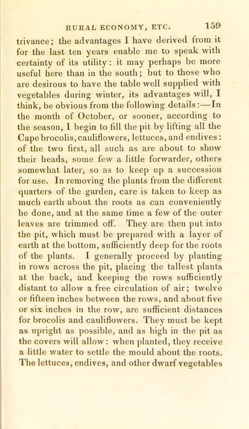 trivance; the advantages I have derived from it for the last ten years enable me to speak with certainty of its utility: it may perhaps be more useful here than in the south; but to those who are desirous to have the table well supplied with vegetables during winter, its advantages will, I think, be obvious from the following details:—In the month of October, or sooner, according to the season, I begin to fill the pit by lifting all the Capebrocolis,cauliflowers, lettuces,and endives: of the two first, all such as are about to show their heads, some few a little forwarder, others somewhat later, so as to keep up a succession for use. In removing the plants from the different quarters of the garden, care is taken to keep as much earth about the roots as can conveniently be done, and at the same time a few of the outer leaves are trimmed off. They are then put into the pit, which must be prepared with a layer of earth at the bottom, sufficiently deep for the roots of the plants. I generally proceed by planting- in rows across the pit, placing the tallest plants at the back, and keeping the rows sufficiently distant to allow a free circulation of air; twelve or fifteen inches between the rows, and about five or six inches in the row, are sufficient distances for brocolis and cauliflowers. They must be kept as upright as possible, and as high in the pit as the covers will allow: when planted, they receive a little water to settle the mould about the roots. The lettuces, endives, and other dwarf vegetables