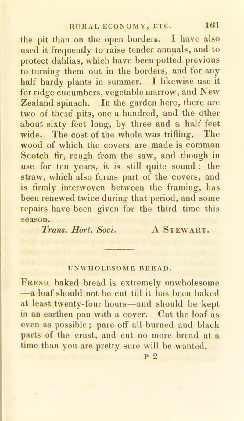 1«1 the pit than on the open borders. 1 have also used it frequently to raise tender annuals, and to protect dahlias, which have been potted previous to turning- them out in the borders, and for any half hardy plants in summer. I likewise use it for ridge cucumbers, vegetable marrow, and New Zealand spinach. In the garden here, there are two of these pits, one a hundred, and the other about sixty feet long, by three and a half feet wide. The cost of the whole was trifling. The wood of which the covers are made is common Scotch fir, rough from the saw, and though in use for ten years, it is still quite sound : the straw, which also forms part of the covers, and is firmly interwoven between the framing, has been renewed twice during that period, and some repairs have been given for the third time this season. Trans. Hort. Soci. A Stewart. UNWHOLESOME BREAD. Fresh baked bread is extremely unwholesome —a loaf should not be cut till it has been baked at least twenty-four hours—and should be kept in an earthen pan with a cover. Cut the loaf as even as possible; pare off all burned and black parts of the crust, and cut no more bread at a time than you are pretty sure will be wanted.
