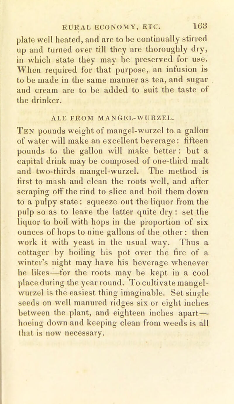 plate well heated, and are to be continually stirred up and turned over till they are thoroughly dry, in which state they may be preserved for use. When required for that purpose, an infusion is to be made in the same manner as tea, and sugar and cream are to be added to suit the taste of the drinker. ALE FROM MANGEL-WURZEL. Ten pounds weight of mangel-wurzel to a gallon of water will make an excellent beverage: fifteen pounds to the gallon will make better : but a capital drink may be composed of one-third malt and two-thirds mangel-wurzel. The method is first to mash and clean the roots well, and after scraping off the rind to slice and boil them down to a pulpy state: squeeze out the liquor from the pulp so as to leave the latter quite dry: set the liquor to boil with hops in the proportion of six ounces of hops to nine gallons of the other : then work it with yeast in the usual way. Thus a cottager by boiling his pot over the fire of a winter’s night may have his beverage whenever he likes—for the roots may be kept in a cool place during the year round. To cultivate mangel- wurzel is the easiest thing imaginable. Set single seeds on well manured ridges six or eight inches between the plant, and eighteen inches apart— hoeing down and keeping clean from weeds is all that is now necessary.