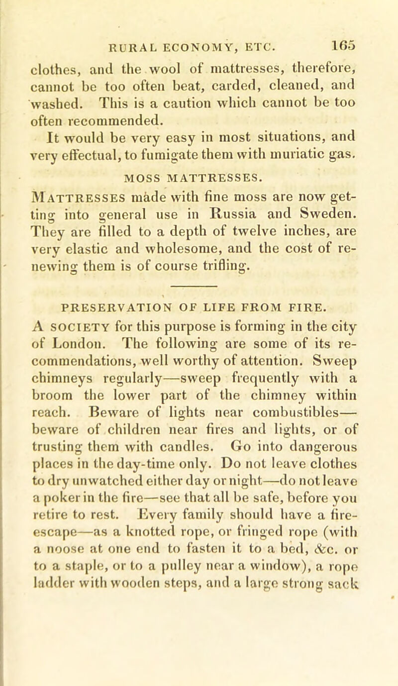 clothes, and the wool of mattresses, therefore, cannot be too often beat, carded, cleaned, and washed. This is a caution which cannot be too often recommended. It would be very easy in most situations, and very effectual, to fumigate them with muriatic gas. MOSS MATTRESSES. M attresses made with fine moss are now get- tins into general use in Russia and Sweden. They are filled to a depth of twelve inches, are very elastic and wholesome, and the cost of re- newing them is of course trifling. PRESERVATION OF LIFE FROM FIRE. A society for this purpose is forming in the city of London. The following are some of its re- commendations, well worthy of attention. Sweep chimneys regularly—sweep frequently with a broom the lower part of the chimney within reach. Beware of lights near combustibles— beware of children near fires and lights, or of trusting them with candles. Go into dangerous places in the day-time only. Do not leave clothes to dry unwatched either day or night—do not leave a poker in the fire—see that all be safe, before you retire to rest. Every family should have a fire- escape—as a knotted rope, or fringed rope (with a noose at one end to fasten it to a bed, &c. or to a staple, or to a pulley near a window), a rope ladder with wooden steps, and a large strong sack