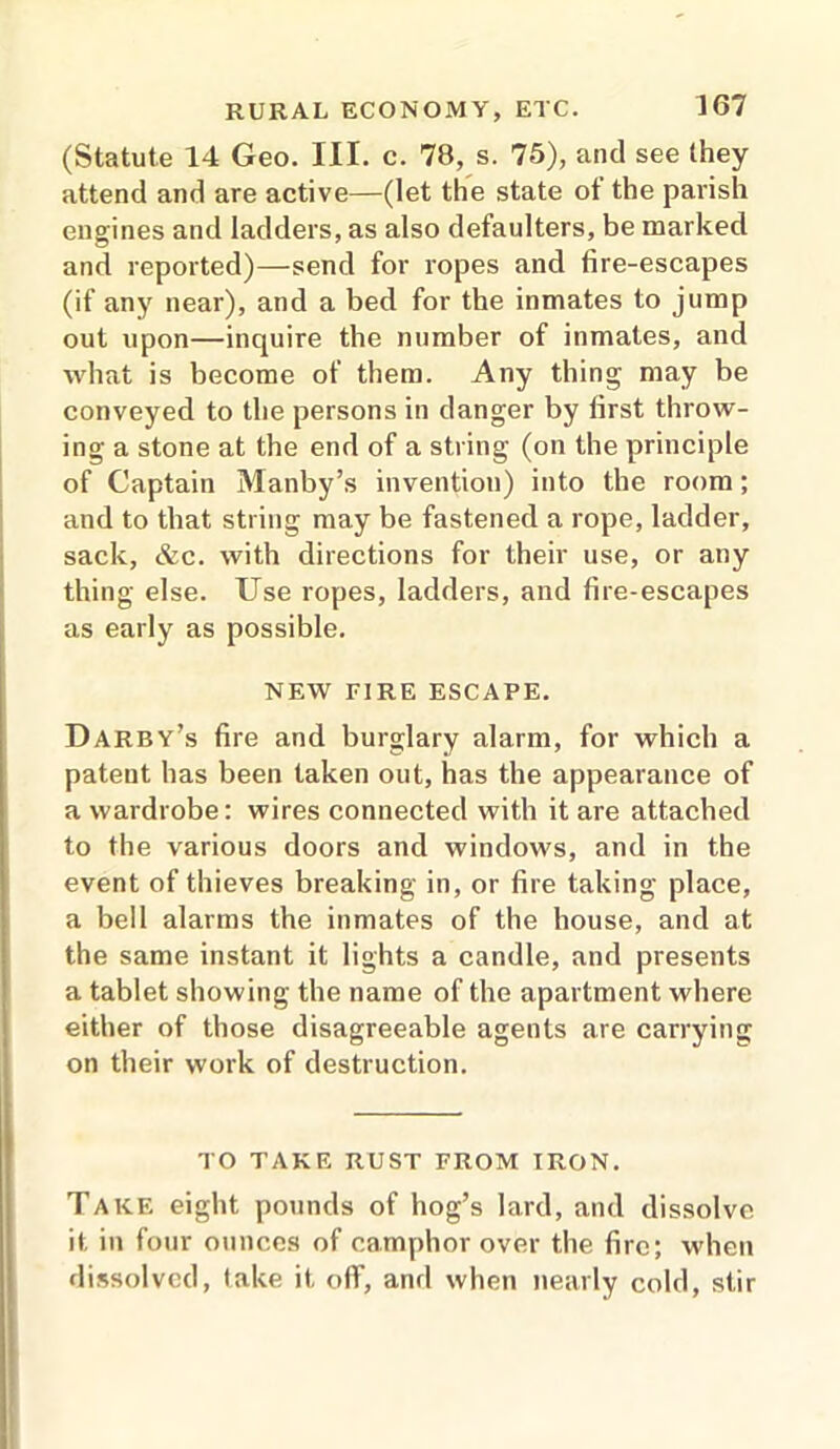 (Statute 14 Geo. III. c. 78, s. 75), and see they attend and are active—(let the state ot the parish engines and ladders, as also defaulters, be marked and reported)—-send for ropes and fire-escapes (if any near), and a bed for the inmates to jump out upon—inquire the number of inmates, and what is become of them. Any thing may be conveyed to the persons in danger by first throw- ing a stone at the end of a string (on the principle of Captain Manby’s invention) into the room; and to that string may be fastened a rope, ladder, sack, &c. with directions for their use, or any thing else. Use ropes, ladders, and fire-escapes as early as possible. NEW TIRE ESCAPE. Darby’s fire and burglary alarm, for which a patent has been taken out, has the appearance of a wardrobe: wires connected with it are attached to the various doors and windows, and in the event of thieves breaking in, or fire taking place, a bell alarms the inmates of the house, and at the same instant it lights a candle, and presents a tablet showing the name of the apartment where either of those disagreeable agents are carrying on their work of destruction. TO TAKE RUST FROM IRON. Take eight pounds of hog’s lard, and dissolve it in four ounces of camphor over the fire; when dissolved, lake it off, and when nearly cold, stir