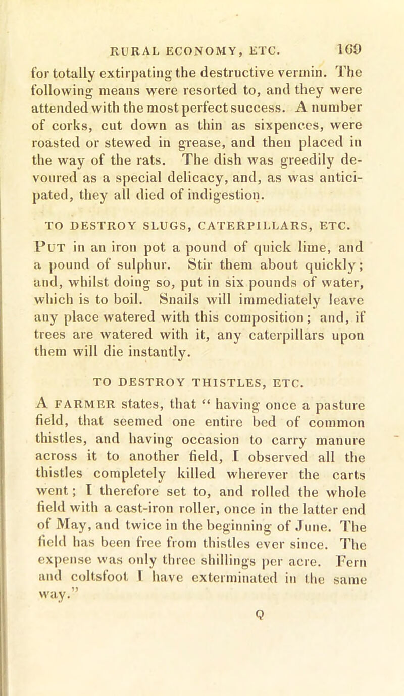 for totally extirpating the destructive vermin. The following means were resorted to, and they were attended with the most perfect success. A number of corks, cut down as thin as sixpences, were roasted or stewed in grease, and then placed in the way of the rats. The dish was greedily de- voured as a special delicacy, and, as was antici- pated, they all died of indigestion. TO DESTROY SLUGS, CATERPILLARS, ETC. Put in an iron pot a pound of quick lime, and a pound of sulphur. Stir them about quickly; and, whilst doing so, put in six pounds of water, which is to boil. Snails will immediately leave any place watered with this composition; and, if trees are watered with it, any caterpillars upon them will die instantly. TO DESTROY THISTLES, ETC. A farmer states, that “ having once a pasture field, that seemed one entire bed of common thistles, and having occasion to carry manure across it to another field, I observed all the thistles completely killed wherever the carts went; f therefore set to, and rolled the whole field with a cast-iron roller, once in the latter end of May, and twice in the beginning of June. The field has been free from thistles ever since. The expense was only three shillings per acre. Fern and coltsfoot I have exterminated in the same way.” Q