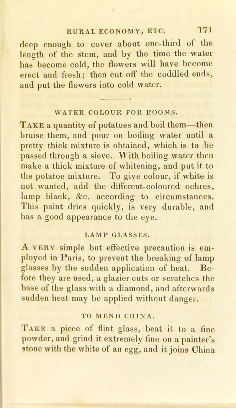 deep enough to cover about one-third of the length of the stem, and by the time the water has become cold, the flowers will have become erect and fresh; then cut off the coddled ends, and put the flowers into cold water. WATER COLOUR FOR ROOMS. Take a quantity of potatoes and boil them—then bruise them, and pour on boiling water until a pretty thick mixture is obtained, which is to be passed through a sieve. With boiling water then make a thick mixture of whitening, and put it to the potatoe mixture. To give colour, if white is not wanted, add the different-coloured ochres, lamp black, &c. according to circumstances. This paint dries quickly, is very durable, and has a good appearance to the eye. LAMP GLASSES. A very simple but effective precaution is em- ployed in Paris, to prevent the breaking of lamp glasses by the sudden application of heat. Be- fore they are used, a glazier cuts or scratches the base of the glass with a diamond, and afterwards sudden heat may be applied without danger. TO MEND CHINA. Take a piece of flint glass, beat it to a fine powder, and grind it extremely fine on a painter’s stone with the white of an egg, and it joins China