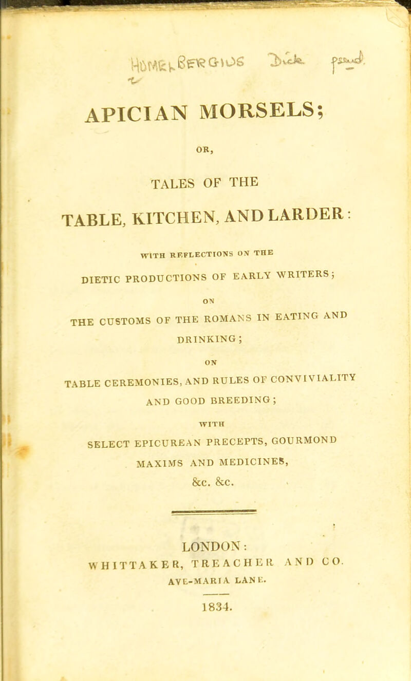 •V APICIAN MORSELS; OR, TALES OF THE TABLE, KITCHEN, AND LARDER: WITH REFLECTIONS ON THE DIETIC PRODUCTIONS OF EARLY WRITERS; ON THE CUSTOMS OF THE ROMANS IN EATING AND DRINKING ; ON TABLE CEREMONIES, AND RULES OF CONVIVIALITY AND GOOD BREEDING; WITH SELECT EPICUREAN PRECEPTS, GOURMOND MAXIMS AND MEDICINES, &C. &C. LONDON: WHITTAKER, TREACHER AND CO. AVE-MARIA LANli. 1834.