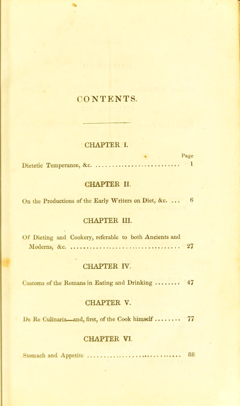 CONTENTS. CHAPTER I. • Page Dietetic Temperance, &c 1 CHAPTER II. On the Productions of the Early Writers on Diet, &c. ... 6 CHAPTER III. Of Dieting and Cookery, referable to both Ancients and Moderns, &c 27 CHAPTER IV. Customs of the Romans in Eating and Drinking 47 CHAPTER V. De Re Culinaria—and, first, of the Cook himself 77 CHAPTER VI. Stomach and Appetite 88