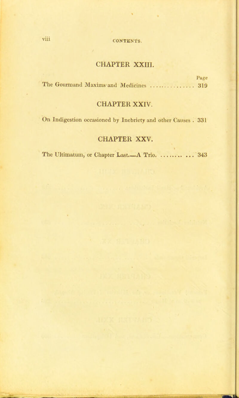 CHAPTER XXIII. The Gourmand Maxims and Medicines I’agc 319 CHAPTER XXIV. On Indigestion occasioned by Inebriety and other Causes . 331 CHAPTER XXV. The Ultimatum, or Chapter Last.—A Trio. 343