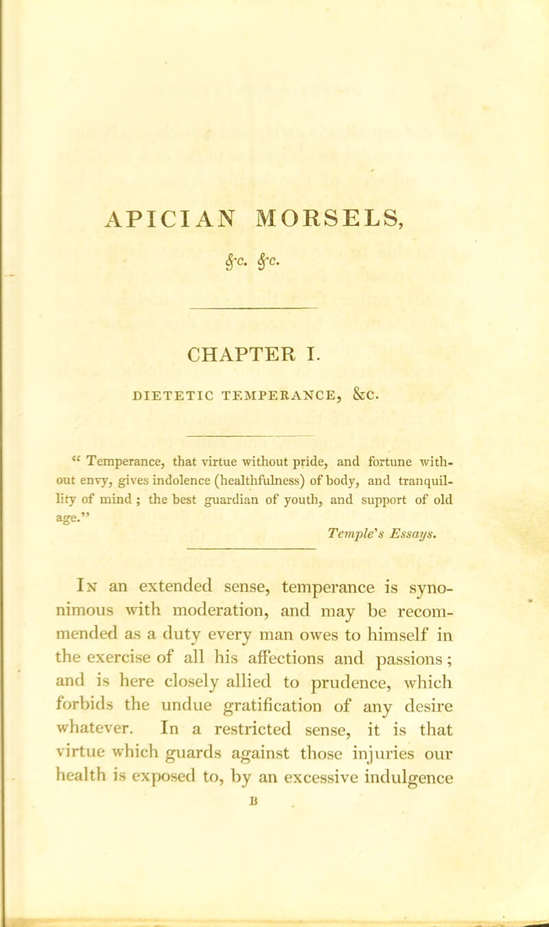 APICIAN MORSELS, &c- *fc- CHAPTER I. DIETETIC TEMPERANCE, &C. “ Temperance, that virtue without pride, and fortune with- out envy, gives indolence (healthfulness) of body, and tranquil- lity of mind ; the best guardian of youth, and support of old age.” Temple's Essays. In an extended sense, temperance is syno- nimous with moderation, and may be recom- mended as a duty every man owes to himself in the exercise of all his affections and passions; and is here closely allied to prudence, which forbids the undue gratification of any desire whatever. In a restricted sense, it is that virtue which guards against those injuries our health is exposed to, by an excessive indulgence u